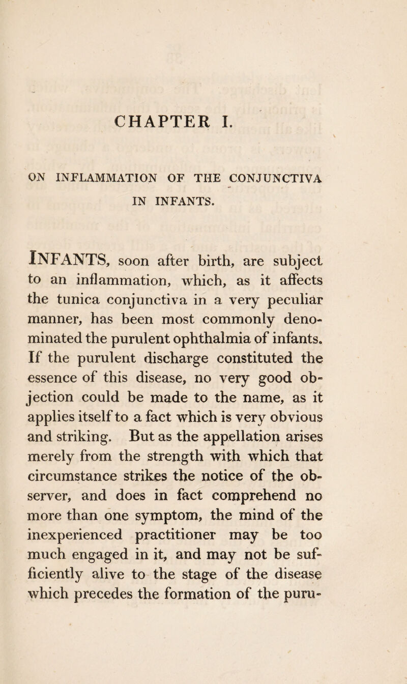 CHAPTER I. ON INFLAMMATION OF THE CONJUNCTIVA IN INFANTS. Infants, soon after birth, are subject to an inflammation, which, as it affects the tunica conjunctiva in a very peculiar manner, has been most commonly deno¬ minated the purulent ophthalmia of infants. If the purulent discharge constituted the essence of this disease, no very good ob¬ jection could be made to the name, as it applies itself to a fact which is very obvious and striking. But as the appellation arises merely from the strength with which that circumstance strikes the notice of the ob¬ server, and does in fact comprehend no more than one symptom, the mind of the inexperienced practitioner may be too much engaged in it, and may not be suf¬ ficiently alive to the stage of the disease which precedes the formation of the puru-