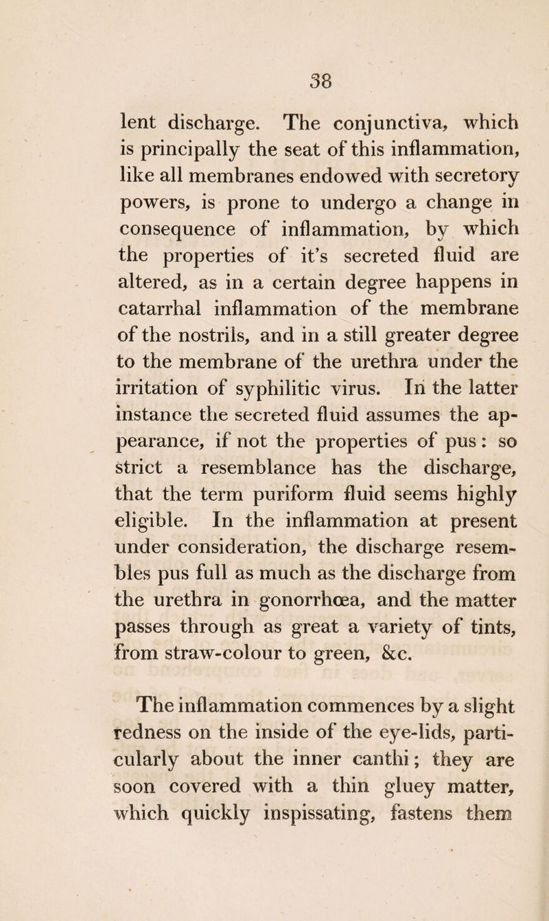 lent discharge. The conjunctiva, which is principally the seat of this inflammation, like all membranes endowed with secretory powers, is prone to undergo a change in consequence of inflammation, by which the properties of it’s secreted fluid are altered, as in a certain degree happens in catarrhal inflammation of the membrane of the nostrils, and in a still greater degree to the membrane of the urethra under the irritation of syphilitic virus. In the latter instance the secreted fluid assumes the ap¬ pearance, if not the properties of pus: so strict a resemblance has the discharge, that the term puriform fluid seems highly eligible. In the inflammation at present under consideration, the discharge resem¬ bles pus full as much as the discharge from the urethra in gonorrhoea, and the matter passes through as great a variety of tints, from straw-colour to green, &c. The inflammation commences by a slight redness on the inside of the eye-lids, parti¬ cularly about the inner canthi; they are soon covered with a thin gluey matter, which quickly inspissating, fastens them