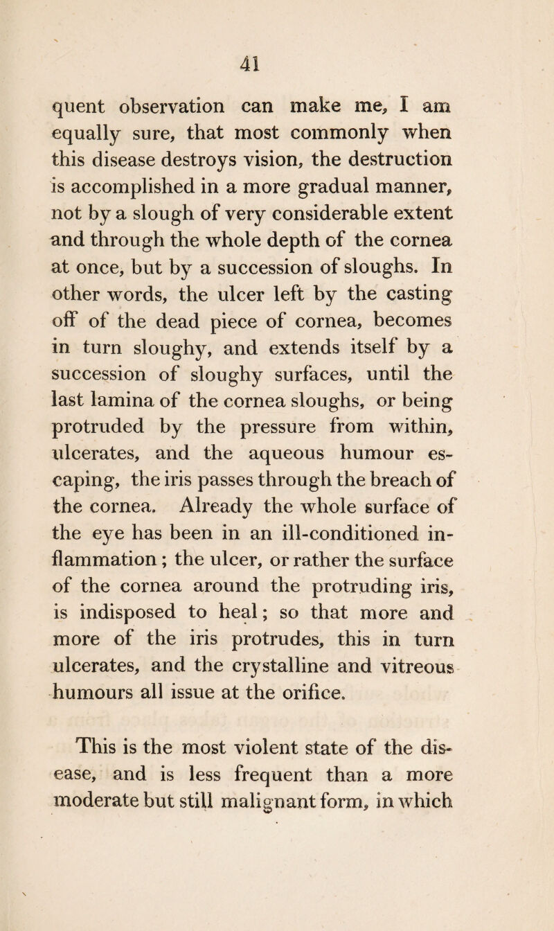 quent observation can make me, I am equally sure, that most commonly when this disease destroys vision, the destruction is accomplished in a more gradual manner, not by a slough of very considerable extent and through the whole depth of the cornea at once, but by a succession of sloughs* In other words, the ulcer left by the casting off of the dead piece of cornea, becomes in turn sloughy, and extends itself by a succession of sloughy surfaces, until the last lamina of the cornea sloughs, or being protruded by the pressure from within, ulcerates, and the aqueous humour es¬ caping, the iris passes through the breach of the cornea. Already the whole surface of the eye has been in an ill-conditioned in¬ flammation ; the ulcer, or rather the surface of the cornea around the protruding iris, is indisposed to heal; so that more and more of the iris protrudes, this in turn ulcerates, and the crystalline and vitreous humours all issue at the orifice* This is the most violent state of the dis¬ ease, and is less frequent than a more moderate but still malignant form, in which