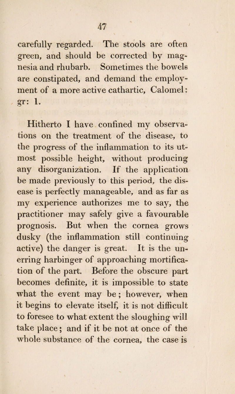 carefully regarded. The stools are often green, and should be corrected by mag¬ nesia and rhubarb. Sometimes the bowels are constipated, and demand the employ¬ ment of a more active cathartic, Calomel: ' gr: 1- Hitherto I have confined my observa¬ tions on the treatment of the disease, to the progress of the inflammation to its ut¬ most possible height, without producing any disorganization. If the application be made previously to this period, the dis¬ ease is perfectly manageable, and as far as my experience authorizes me to say, the practitioner may safely give a favourable prognosis. But when the cornea grows dusky (the inflammation still continuing active) the danger is great. It is the un¬ erring harbinger of approaching mortifica¬ tion of the part. Before the obscure part becomes definite, it is impossible to state what the event may be; however, when it begins to elevate itself, it is not difficult to foresee to what extent the sloughing will take place; and if it be not at once of the whole substance of the cornea, the case is