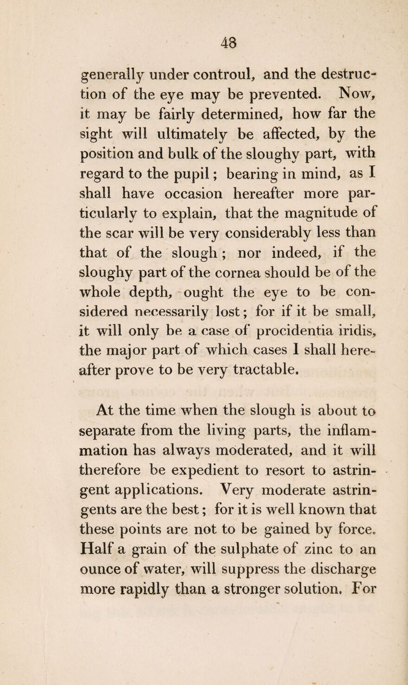 43 generally under controul, and the destruc¬ tion of the eye may be prevented. Now, it may be fairly determined, how far the sight will ultimately be affected, by the position and bulk of the sloughy part, with regard to the pupil; bearing in mind, as I shall have occasion hereafter more par- ticularly to explain, that the magnitude of the scar will be very considerably less than that of the slough ; nor indeed, if the sloughy part of the cornea should be of the whole depth, ought the eye to be con¬ sidered necessarily lost; for if it be small, it will only be a case of procidentia iridis, the major part of which cases I shall here¬ after prove to be very tractable. At the time when the slough is about to separate from the living parts, the inflam¬ mation has always moderated, and it will therefore be expedient to resort to astrin¬ gent applications. Very moderate astrin¬ gents are the best; for it is well known that these points are not to be gained by force,, Half a grain of the sulphate of zinc to an ounce of water, will suppress the discharge more rapidly than a stronger solution. For