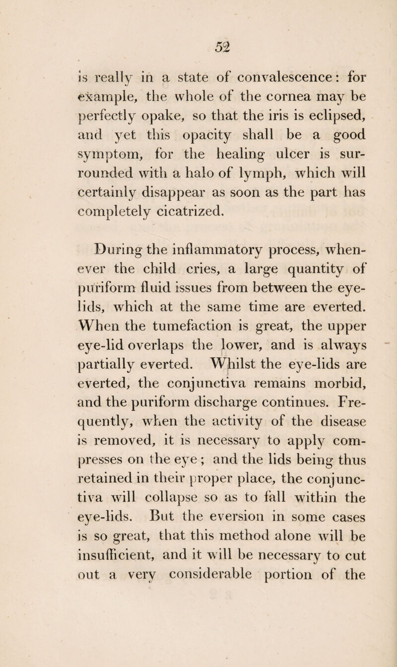 is really in a state of convalescence: for example, the whole of the cornea may be perfectly opake, so that the iris is eclipsed, and yet this opacity shall be a good symptom, for the healing ulcer is sur¬ rounded with a halo of lymph, which will certainly disappear as soon as the part has completely cicatrized. During the inflammatory process, when¬ ever the child cries, a large quantity of puriform fluid issues from between the eye¬ lids, which at the same time are everted. When the tumefaction is great, the upper eye-lid overlaps the lower, and is always partially everted. Whilst the eye-lids are everted, the conjunctiva remains morbid, and the puriform discharge continues. Fre¬ quently, when the activity of the disease is removed, it is necessary to apply com¬ presses on the eye ; and the lids being thus retained in their proper place, the conjunc¬ tiva will collapse so as to fall within the eye-lids. But the eversion in some cases is so great, that this method alone will be insufficient, and it will be necessary to cut out a very considerable portion of the