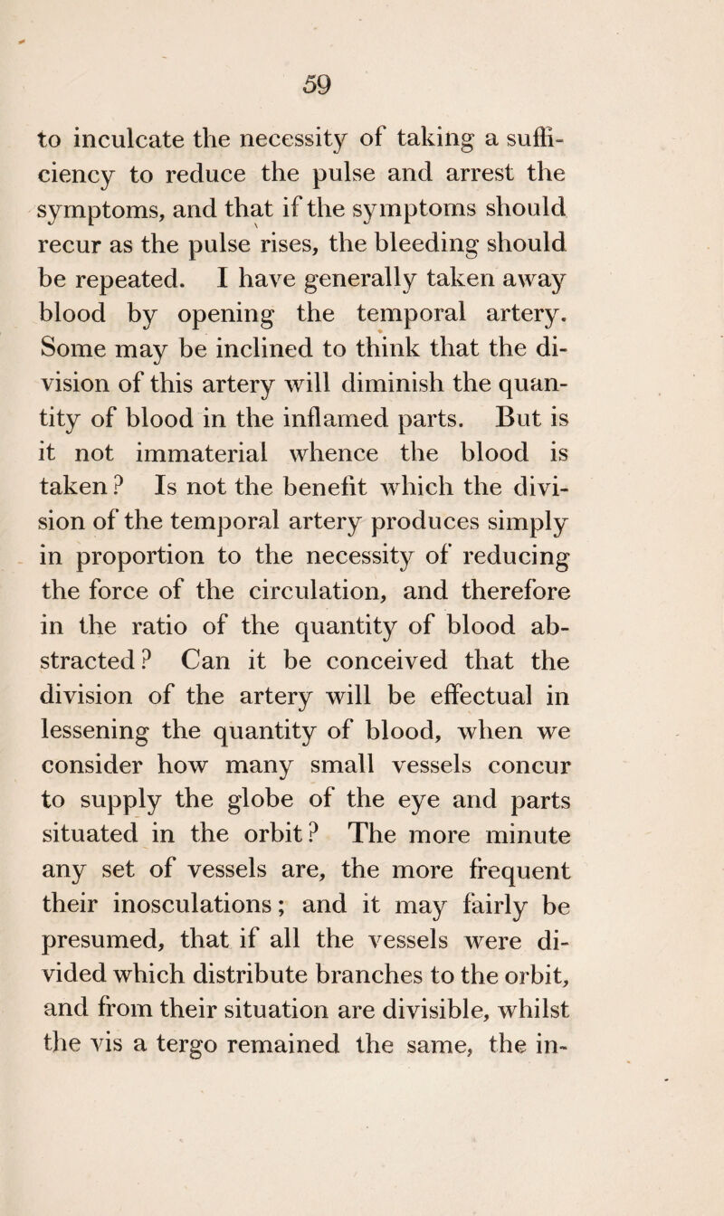 to inculcate the necessity of taking a suffi¬ ciency to reduce the pulse and arrest the symptoms, and that if the sy mptoms should recur as the pulse rises, the bleeding should be repeated. I have generally taken away blood by opening the temporal artery. Some may be inclined to think that the di¬ vision of this artery will diminish the quan¬ tity of blood in the inflamed parts. But is it not immaterial whence the blood is taken ? Is not the benefit which the divi¬ sion of the temporal artery produces simply in proportion to the necessity of reducing the force of the circulation, and therefore in the ratio of the quantity of blood ab¬ stracted ? Can it be conceived that the division of the artery will be effectual in lessening the quantity of blood, when we consider how many small vessels concur to supply the globe of the eye and parts situated in the orbit? The more minute any set of vessels are, the more frequent their inosculations; and it may fairly be presumed, that if all the vessels were di¬ vided which distribute branches to the orbit, and from their situation are divisible, whilst the vis a tergo remained the same, the in-