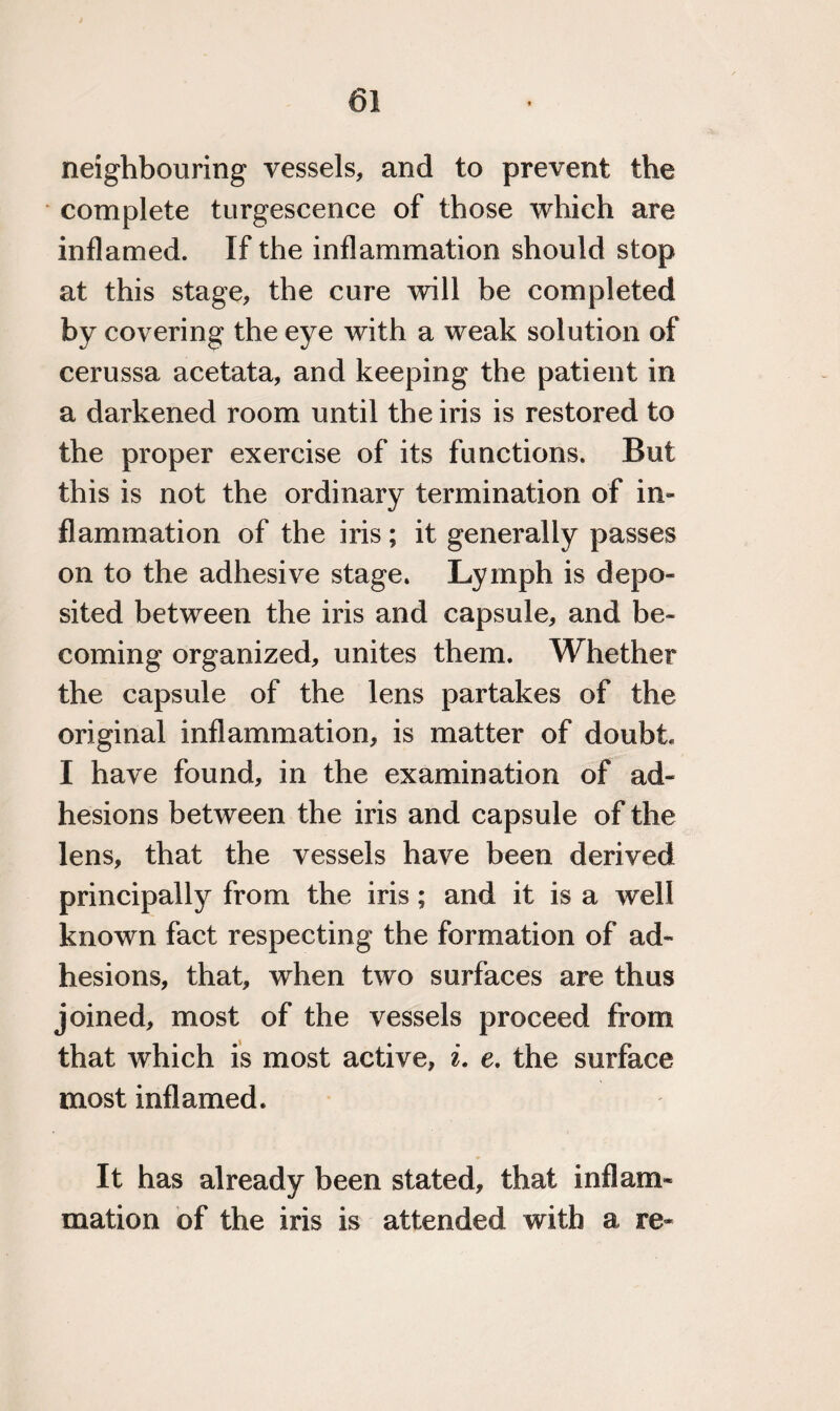 neighbouring vessels, and to prevent the complete turgescence of those which are inflamed. If the inflammation should stop at this stage, the cure will be completed by covering the eye with a weak solution of cerussa acetata, and keeping the patient in a darkened room until the iris is restored to the proper exercise of its functions. But this is not the ordinary termination of in* flammation of the iris; it generally passes on to the adhesive stage. Lymph is depo¬ sited between the iris and capsule, and be¬ coming organized, unites them. Whether the capsule of the lens partakes of the original inflammation, is matter of doubt I have found, in the examination of ad¬ hesions between the iris and capsule of the lens, that the vessels have been derived principally from the iris; and it is a well known fact respecting the formation of ad¬ hesions, that, when two surfaces are thus joined, most of the vessels proceed from that which is most active, i. e. the surface most inflamed. It has already been stated, that inflam¬ mation of the iris is attended with a re*