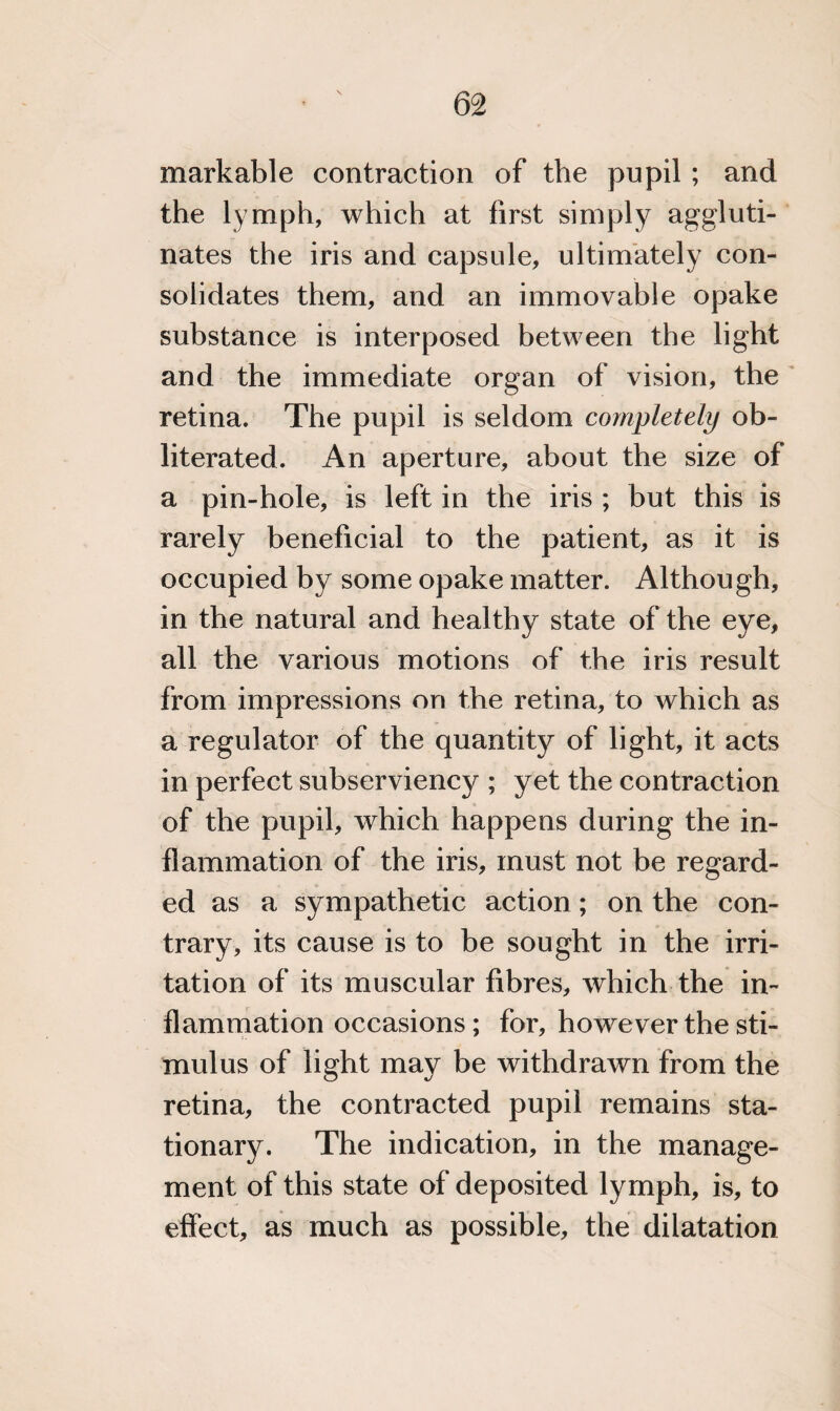 markable contraction of the pupil ; and the lymph, which at first simply aggluti¬ nates the iris and capsule, ultimately con¬ solidates them, and an immovable opake substance is interposed between the light and the immediate organ of vision, the retina. The pupil is seldom completely ob¬ literated. An aperture, about the size of a pin-hole, is left in the iris ; but this is rarely beneficial to the patient, as it is occupied by some opake matter. Although, in the natural and healthy state of the eye, all the various motions of the iris result from impressions on the retina, to which as a regulator of the quantity of light, it acts in perfect subserviency ; yet the contraction of the pupil, which happens during the in¬ flammation of the iris, must not be regard¬ ed as a sympathetic action; on the con¬ trary, its cause is to be sought in the irri¬ tation of its muscular fibres, which the in¬ flammation occasions; for, however the sti¬ mulus of light may be withdrawn from the retina, the contracted pupil remains sta¬ tionary. The indication, in the manage¬ ment of this state of deposited lymph, is, to effect, as much as possible, the dilatation