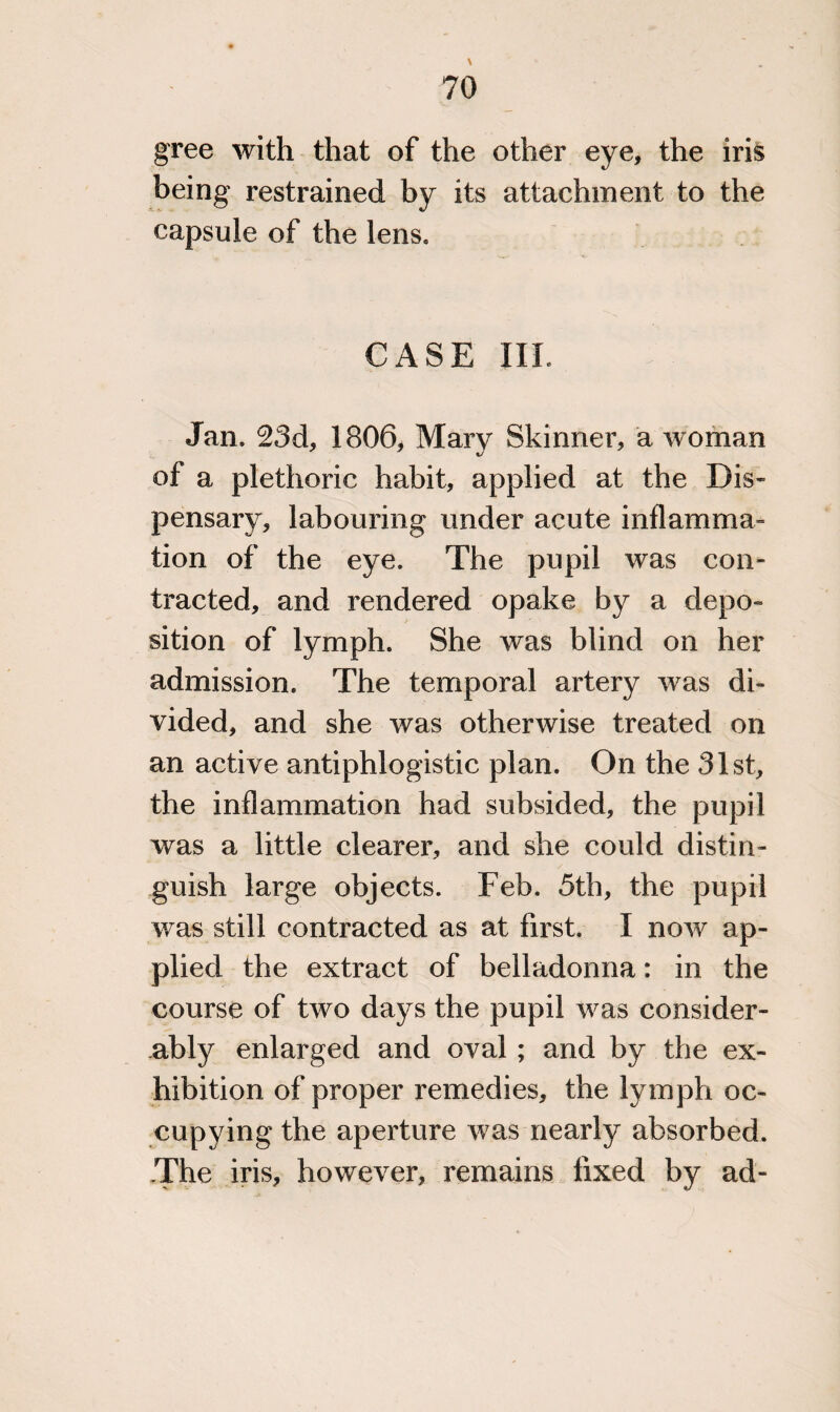 gree with that of the other eye, the iris being restrained by its attachment to the capsule of the lens. CASE III. Jan. 23d, 1806, Mary Skinner, a woman <u of a plethoric habit, applied at the Dis¬ pensary, labouring under acute inflamma¬ tion of the eye. The pupil was con¬ tracted, and rendered opake by a depo¬ sition of lymph. She was blind on her admission. The temporal artery was di¬ vided, and she was otherwise treated on an active antiphlogistic plan. On the 31st, the inflammation had subsided, the pupil was a little clearer, and she could distin¬ guish large objects. Feb. 5th, the pupil was still contracted as at first. I now ap¬ plied the extract of belladonna: in the course of two days the pupil was consider¬ ably enlarged and oval ; and by the ex¬ hibition of proper remedies, the lymph oc¬ cupying the aperture was nearly absorbed. The iris, however, remains fixed by ad-