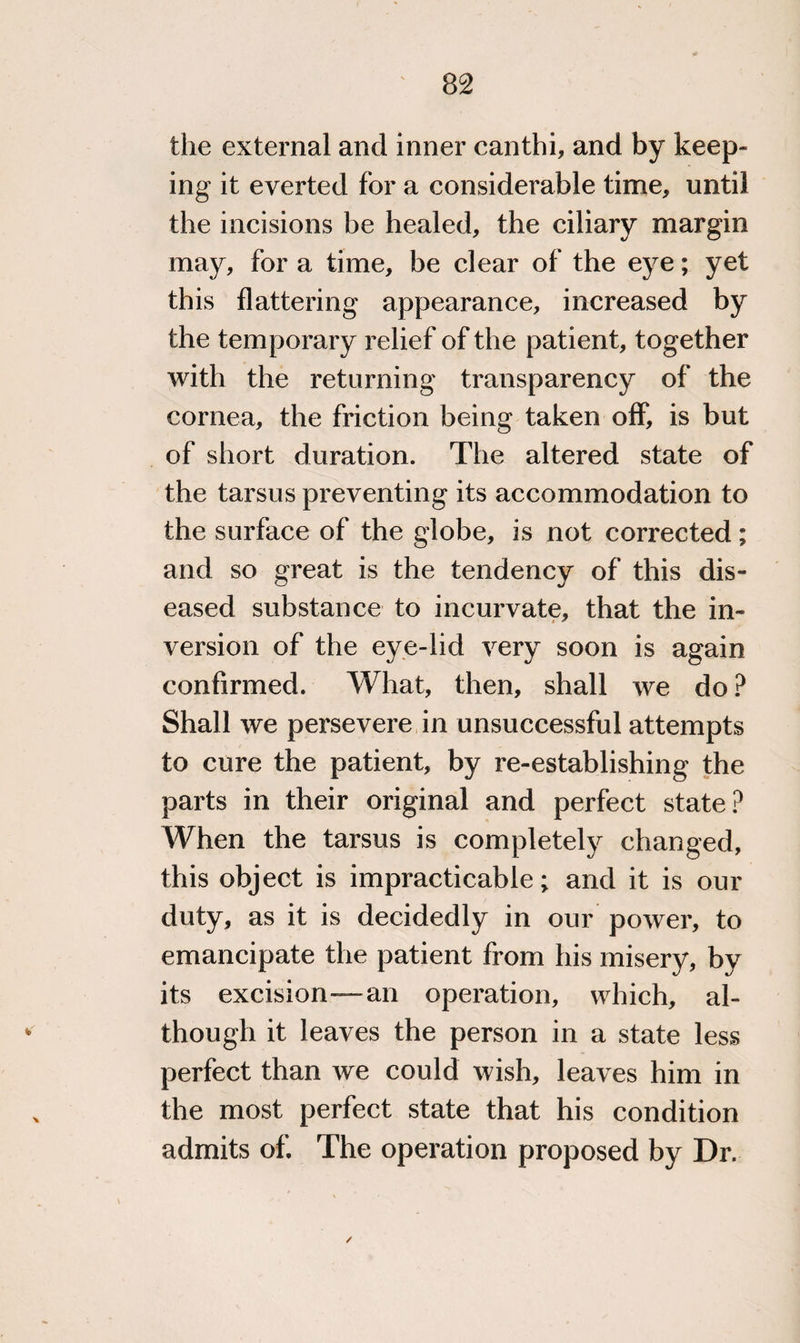 the external and inner canthi, and by keep¬ ing it everted for a considerable time, until the incisions be healed, the ciliary margin may, for a time, be clear of the eye; yet this flattering appearance, increased by the temporary relief of the patient, together with the returning transparency of the cornea, the friction being taken off, is but of short duration. The altered state of the tarsus preventing its accommodation to the surface of the globe, is not corrected; and so great is the tendency of this dis¬ eased substance to incurvate, that the in¬ version of the eye-lid very soon is again confirmed. What, then, shall we do ? Shall we persevere in unsuccessful attempts to cure the patient, by re-establishing the parts in their original and perfect state? When the tarsus is completely changed, this object is impracticable; and it is our duty, as it is decidedly in our power, to emancipate the patient from his misery, by its excision—an operation, which, al¬ though it leaves the person in a state less perfect than we could wish, leaves him in the most perfect state that his condition admits of. The operation proposed by Dr. /