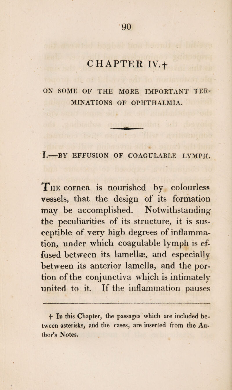 go CHAPTER IV.f ON SOME OF THE MORE IMPORTANT TER¬ MINATIONS OF OPHTHALMIA. L—BY EFFUSION OF COAGULABLE LYMPH. The cornea is nourished by colourless vessels, that the design of its formation may be accomplished. Notwithstanding the peculiarities of its structure, it is sus¬ ceptible of very high degrees of inflamma¬ tion, under which coagulable lymph is ef¬ fused between its lamellae, and especially between its anterior lamella, and the por¬ tion of the conjunctiva which is intimately united to it. If the inflammation pauses •f In this Chapter, the passages which are included be¬ tween asterisks, and the cases, are inserted from the Au¬ thor’s Notes.