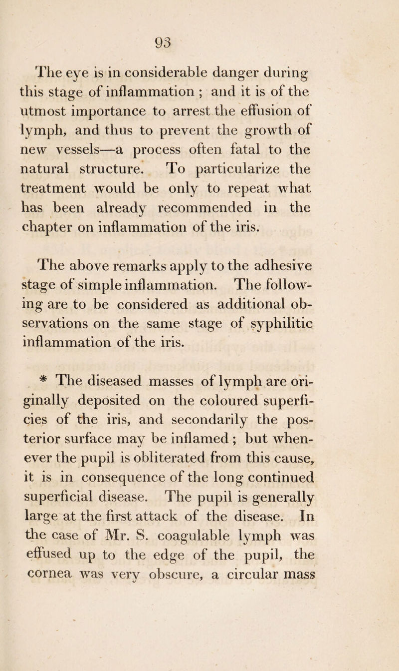 The eye is in considerable danger during this stage of inflammation ; and it is of the utmost importance to arrest the effusion of lymph, and thus to prevent the growth of new vessels—a process often fatal to the natural structure. To particularize the treatment would be only to repeat what has been already recommended in the chapter on inflammation of the iris. The above remarks apply to the adhesive stage of simple inflammation. The follow¬ ing are to be considered as additional ob¬ servations on the same stage of syphilitic inflammation of the iris. * The diseased masses of lymph are ori¬ ginally deposited on the coloured superfi¬ cies of the iris, and secondarily the pos¬ terior surface may be inflamed ; but when¬ ever the pupil is obliterated from this cause, it is in consequence of the long continued superficial disease. The pupil is generally large at the first attack of the disease. In the case of Mr. S. coagulable lymph was effused up to the edge of the pupil, the cornea was very obscure, a circular mass