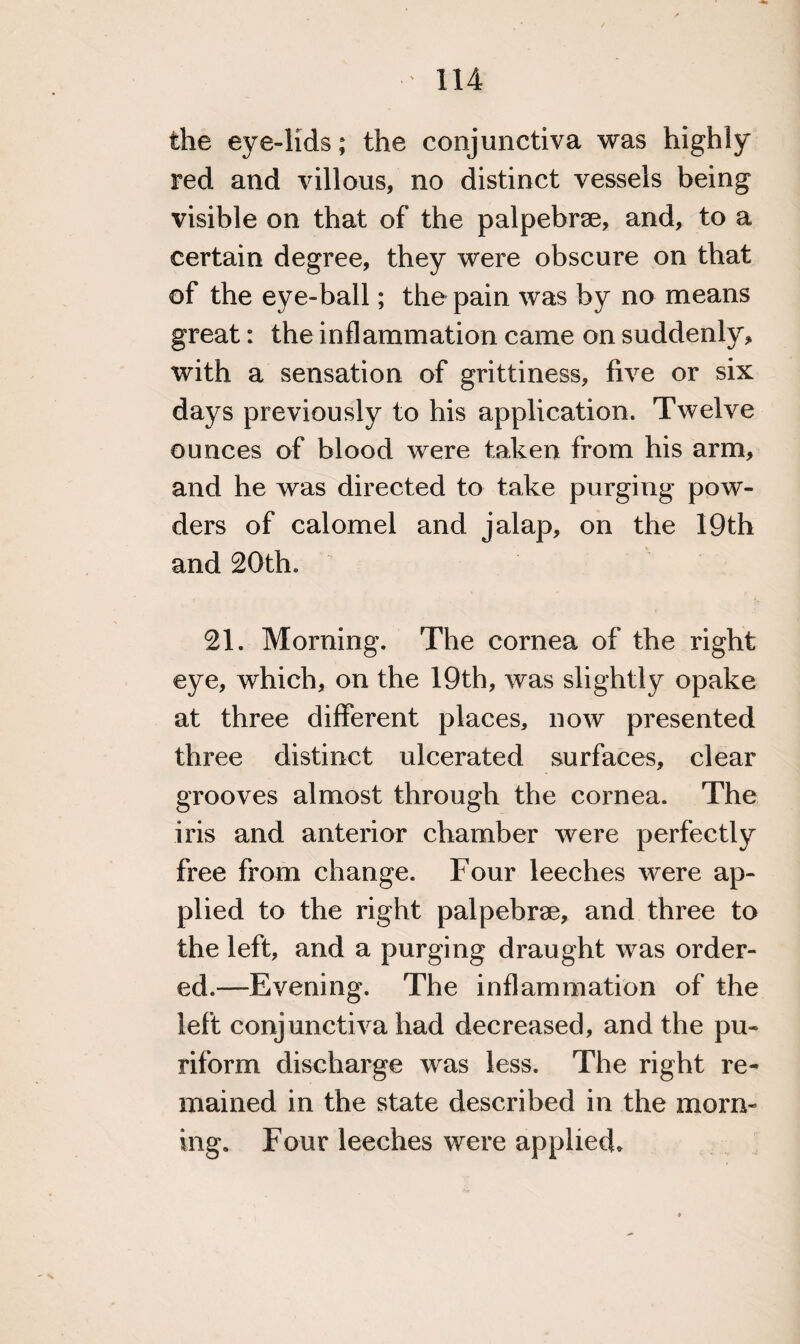 the eye-lids; the conjunctiva was highly red and villous, no distinct vessels being visible on that of the palpebrse, and, to a certain degree, they were obscure on that of the eye-ball; the pain was by no means great: the inflammation came on suddenly* with a sensation of grittiness, five or six days previously to his application. Twelve ounces of blood were taken from his arm, and he was directed to take purging pow¬ ders of calomel and jalap, on the 19th and 20th. 21. Morning. The cornea of the right eye, which, on the 19th, was slightly opake at three different places, now presented three distinct ulcerated surfaces, clear grooves almost through the cornea. The iris and anterior chamber were perfectly free from change. Four leeches were ap¬ plied to the right palpebrse, and three to the left, and a purging draught was order¬ ed.—Evening. The inflammation of the left conjunctiva had decreased, and the pu- riform discharge was less. The right re¬ mained in the state described in the morn¬ ing. Four leeches were applied.