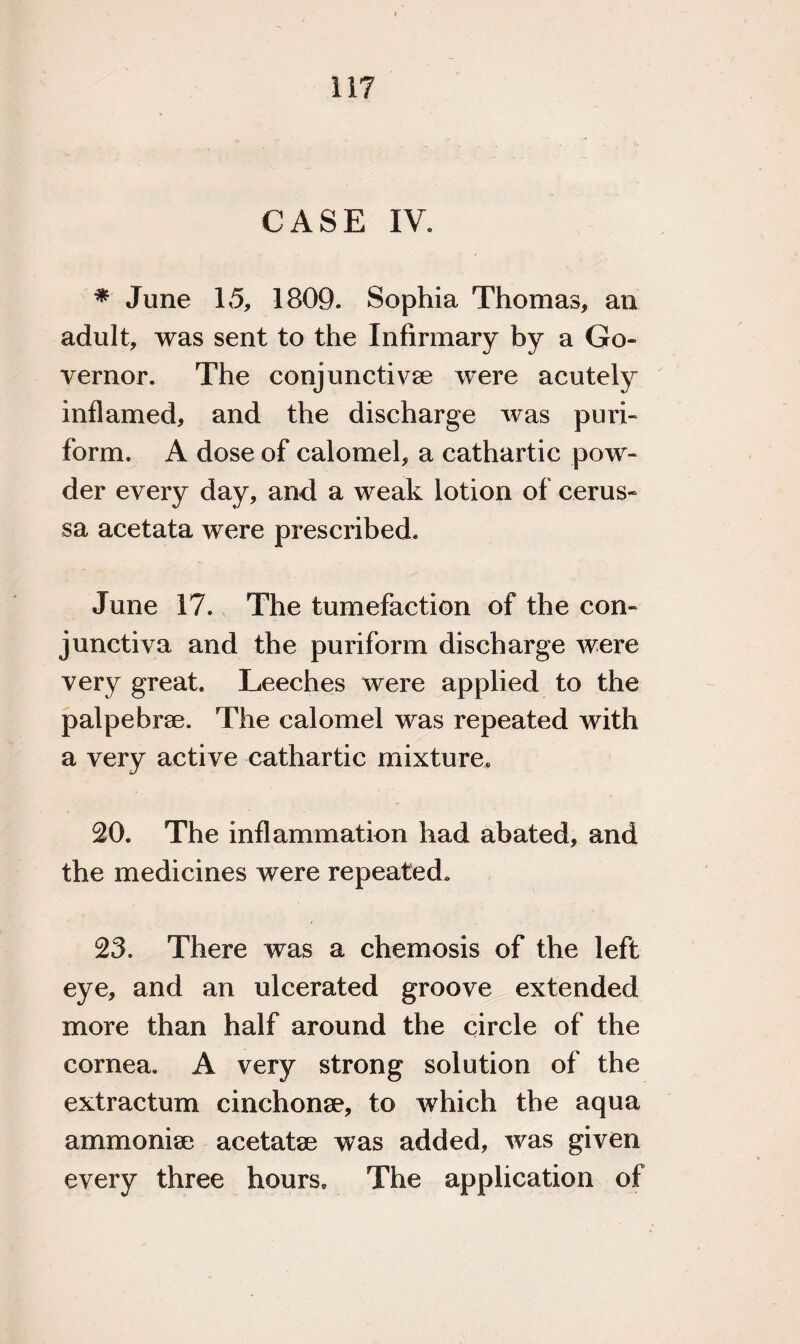 CASE IV, * June 15, 1809. Sophia Thomas, an adult, was sent to the Infirmary by a Go¬ vernor. The conjunctive were acutely inflamed, and the discharge was puri- form. A dose of calomel, a cathartic pow¬ der every day, and a weak lotion of cerus- sa acetata were prescribed. June 17. The tumefaction of the con¬ junctiva and the puriform discharge were very great. Leeches were applied to the palpebrae. The calomel was repeated with a very active cathartic mixture. 20. The inflammation had abated, and the medicines were repeated, 23. There was a chemosis of the left eye, and an ulcerated groove extended more than half around the circle of the cornea. A very strong solution of the extractum cinchone, to which the aqua ammonite acetate was added, was given every three hours. The application of