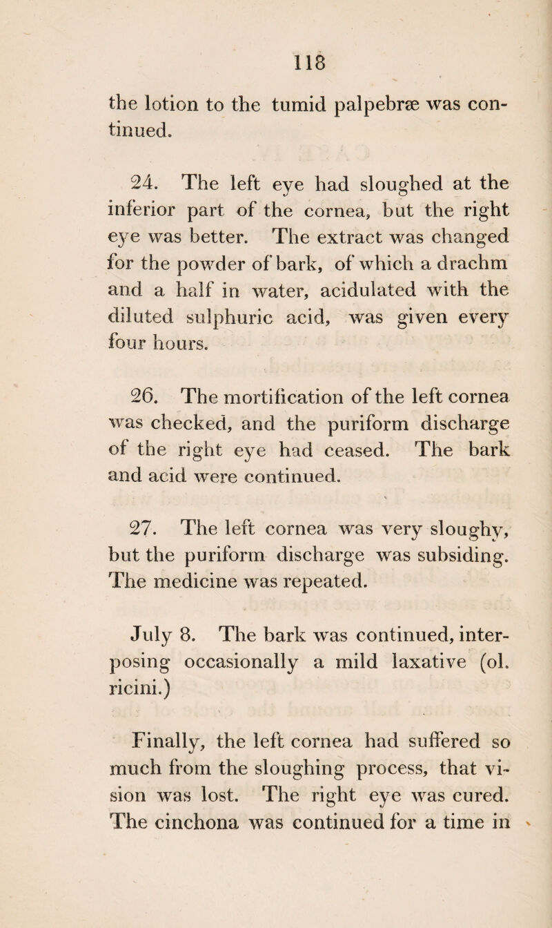 the lotion to the tumid palpebrse was con¬ tinued. 24. The left eye had sloughed at the inferior part of the cornea, but the right eye was better. The extract was changed for the powder of bark, of which a drachm and a half in water, acidulated with the diluted sulphuric acid, was given every four hours. 26. The mortification of the left cornea was checked, and the puriform discharge of the right eye had ceased. The bark and acid were continued. \ 27. The left cornea was very sloughy, but the puriform discharge was subsiding. The medicine was repeated. July 8. The bark was continued, inter¬ posing occasionally a mild laxative (oh ricini.) V \ Finally, the left cornea had suffered so much from the sloughing process, that vi¬ sion was lost. The right eye was cured. The cinchona was continued for a time in '