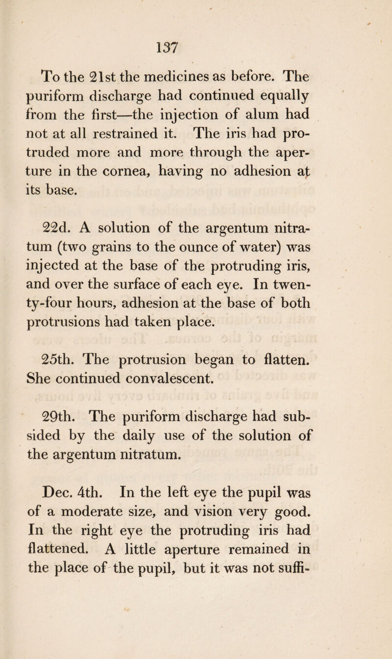 To the 21st the medicines as before. The puriform discharge had continued equally from the first—the injection of alum had not at all restrained it. The iris had pro¬ truded more and more through the aper¬ ture in the cornea, having no adhesion at its base. 22d. A solution of the argentum nitra- turn (two grains to the ounce of water) was injected at the base of the protruding iris, and over the surface of each eye. In twen¬ ty-four hours, adhesion at the base of both ✓ protrusions had taken place. 25th. The protrusion began to flatten. She continued convalescent. 29th. The puriform discharge had sub¬ sided by the daily use of the solution of the argentum nitratum. Dec. 4th. In the left eye the pupil was of a moderate size, and vision very good. In the right eye the protruding iris had flattened. A little aperture remained in the place of the pupil, but it was not suffb