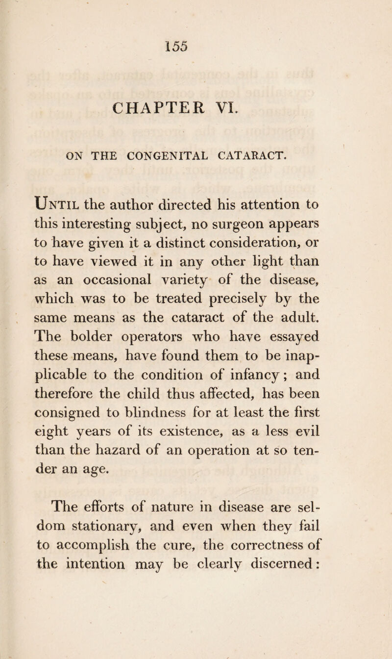 CHAPTER VL ON THE CONGENITAL CATARACT. Until the author directed his attention to this interesting subject, no surgeon appears to have given it a distinct consideration, or to have viewed it in any other light than as an occasional variety of the disease, which was to be treated precisely by the same means as the cataract of the adult. The bolder operators who have essayed these means, have found them to be inap¬ plicable to the condition of infancy; and therefore the child thus affected, has been consigned to blindness for at least the first eight years of its existence, as a less evil than the hazard of an operation at so ten¬ der an age. The efforts of nature in disease are sel¬ dom stationary, and even when they fail to accomplish the cure, the correctness of the intention may be clearly discerned: