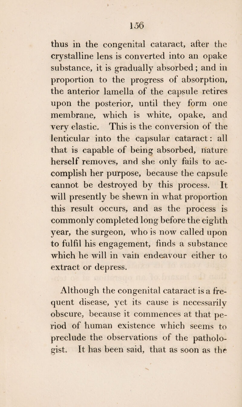 thus in the congenital cataract, after the crystalline lens is converted into an opake substance, it is gradually absorbed; and in proportion to the progress of absorption, the anterior lamella of the capsule retires upon the posterior, until they form one membrane, which is white, opake, and very elastic. This is the conversion of the lenticular into the capsular cataract: all that is capable of being absorbed, nature herself removes, and she only fails to ac¬ complish her purpose, because the capsule cannot be destroyed by this process. It will presently be shewn in what proportion this result occurs, and as the process is commonly completed long before the eighth year, the surgeon, who is now called upon to fulfd his engagement, finds a substance which he will in vain endeavour either to extract or depress. Although the congenital cataract is a fre¬ quent disease, yet its cause is necessarily obscure, because it commences at that pe¬ riod of human existence which seems to preclude the observations of the patholo¬ gist. It has been said, that as soon as the