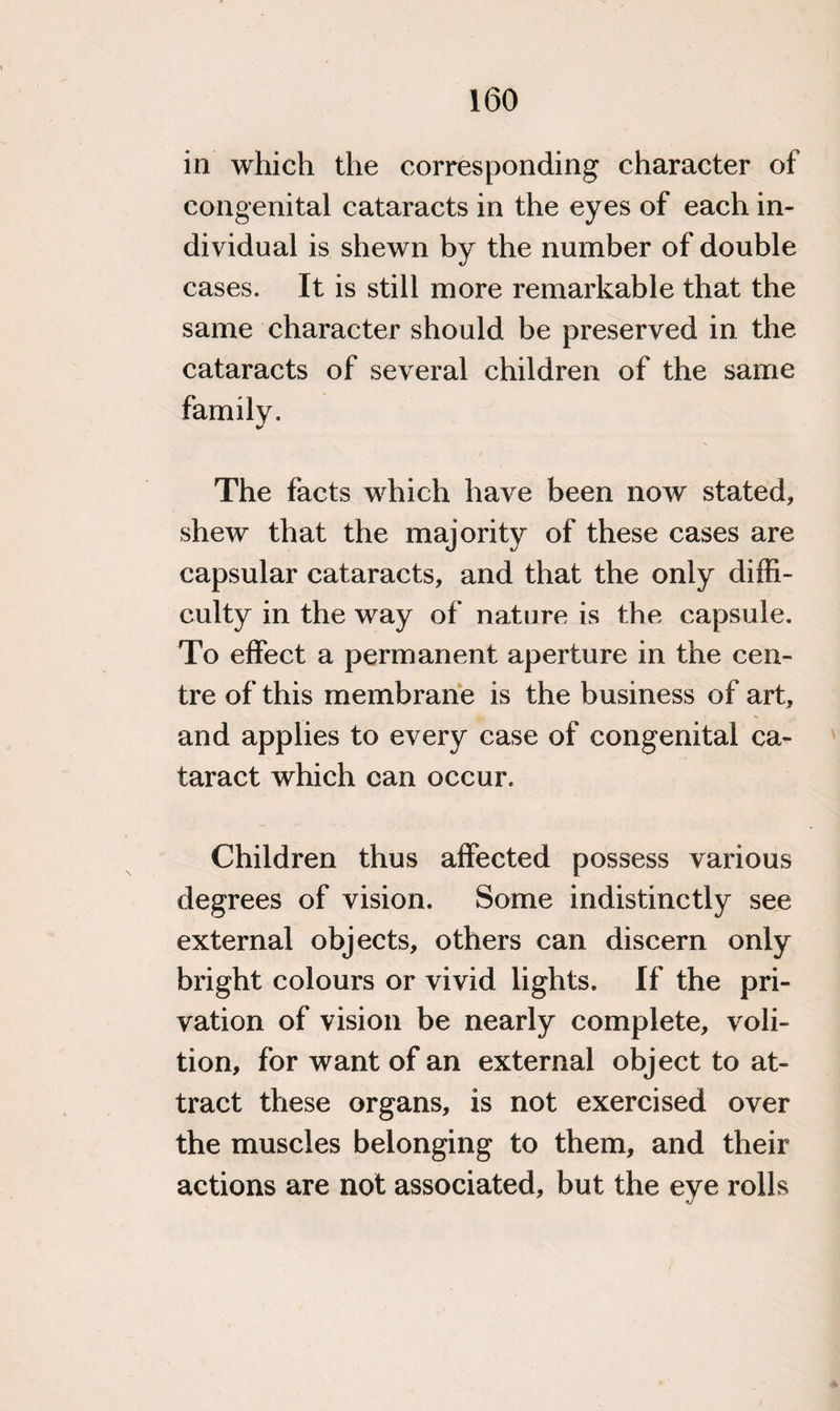 in which the corresponding character of congenital cataracts in the eyes of each in¬ dividual is shewn by the number of double cases. it is still more remarkable that the same character should be preserved in the cataracts of several children of the same family. The facts which have been now stated, shew that the majority of these cases are capsular cataracts, and that the only diffi¬ culty in the way of nature is the capsule. To effect a permanent aperture in the cen¬ tre of this membrane is the business of art, and applies to every case of congenital ca¬ taract which can occur. Children thus affected possess various degrees of vision. Some indistinctly see external objects, others can discern only bright colours or vivid lights. If the pri¬ vation of vision be nearly complete, voli¬ tion, for want of an external object to at¬ tract these organs, is not exercised over the muscles belonging to them, and their actions are not associated, but the eye rolls