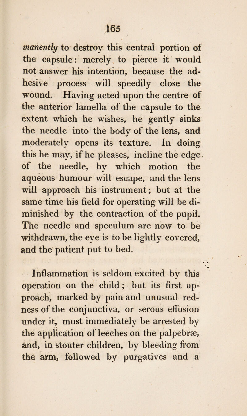 manently to destroy this centrai portion of the capsule: merely to pierce it would not answer his intention, because the ad¬ hesive process will speedily close the wound. Having acted upon the centre of the anterior lamella of the capsule to the extent which he wishes, he gently sinks the needle into the body of the lens, and moderately opens its texture. In doing this he may, if he pleases, incline the edge of the needle, by which motion the aqueous humour will escape, and the lens will approach his instrument; but at the same time his field for operating will be di¬ minished by the contraction of the pupil. The needle and speculum are now to be withdrawn, the eye is to be lightly covered, and the patient put to bed. Inflammation is seldom excited by this operation on the child; but its first ap¬ proach, marked by pain and unusual red¬ ness of the conjunctiva, or serous effusion under it, must immediately be arrested by the application of leeches on the palpebne, and, in stouter children, by bleeding from the arm, followed by purgatives and a