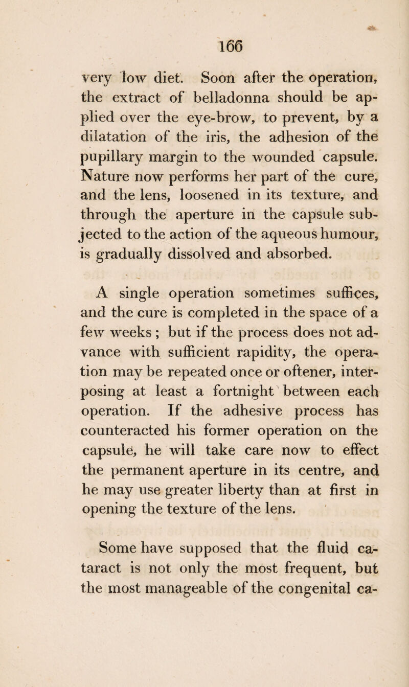 very low diet. Soon after the operation, the extract of belladonna should be ap¬ plied over the eye-brow, to prevent, by a dilatation of the iris, the adhesion of the pupillary margin to the wounded capsule. Nature now performs her part of the cure, and the lens, loosened in its texture, and through the aperture in the capsule sub¬ jected to the action of the aqueous humour, is gradually dissolved and absorbed. A single operation sometimes suffices, and the cure is completed in the space of a few weeks ; but if the process does not ad¬ vance with sufficient rapidity, the opera¬ tion may be repeated once or oftener, inter¬ posing at least a fortnight between each operation. If the adhesive process has counteracted his former operation on the capsule, he will take care now to effect the permanent aperture in its centre, and he may use greater liberty than at first in opening the texture of the lens. Some have supposed that the fluid ca¬ taract is not only the most frequent, but the most manageable of the congenital ca-