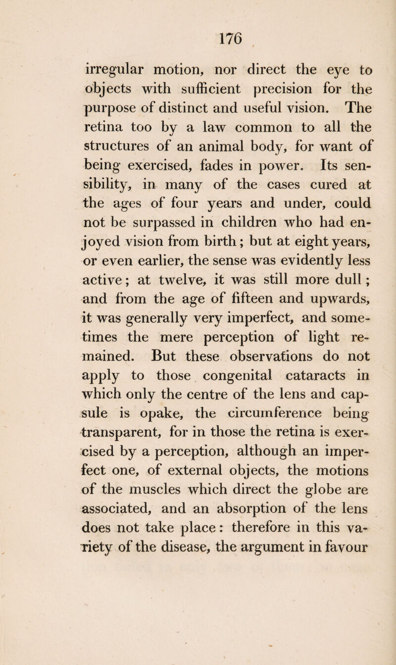 irregular motion, nor direct the eye to objects with sufficient precision for the purpose of distinct and useful vision. The retina too by a law common to all the structures of an animal body, for want of being exercised, fades in power. Its sen¬ sibility, in many of the cases cured at the ages of four years and under, could not be surpassed in children who had en¬ joyed vision from birth; but at eight years, or even earlier, the sense was evidently less active; at twelve, it was still more dull; and from the age of fifteen and upwards, it was generally very imperfect, and some¬ times the mere perception of light re¬ mained. But these observations do not apply to those congenital cataracts in which only the centre of the lens and cap¬ sule is opake, the circumference being transparent, for in those the retina is exer¬ cised by a perception, although an imper¬ fect one, of external objects, the motions of the muscles which direct the globe are associated, and an absorption of the lens does not take place: therefore in this va¬ riety of the disease, the argument in favour