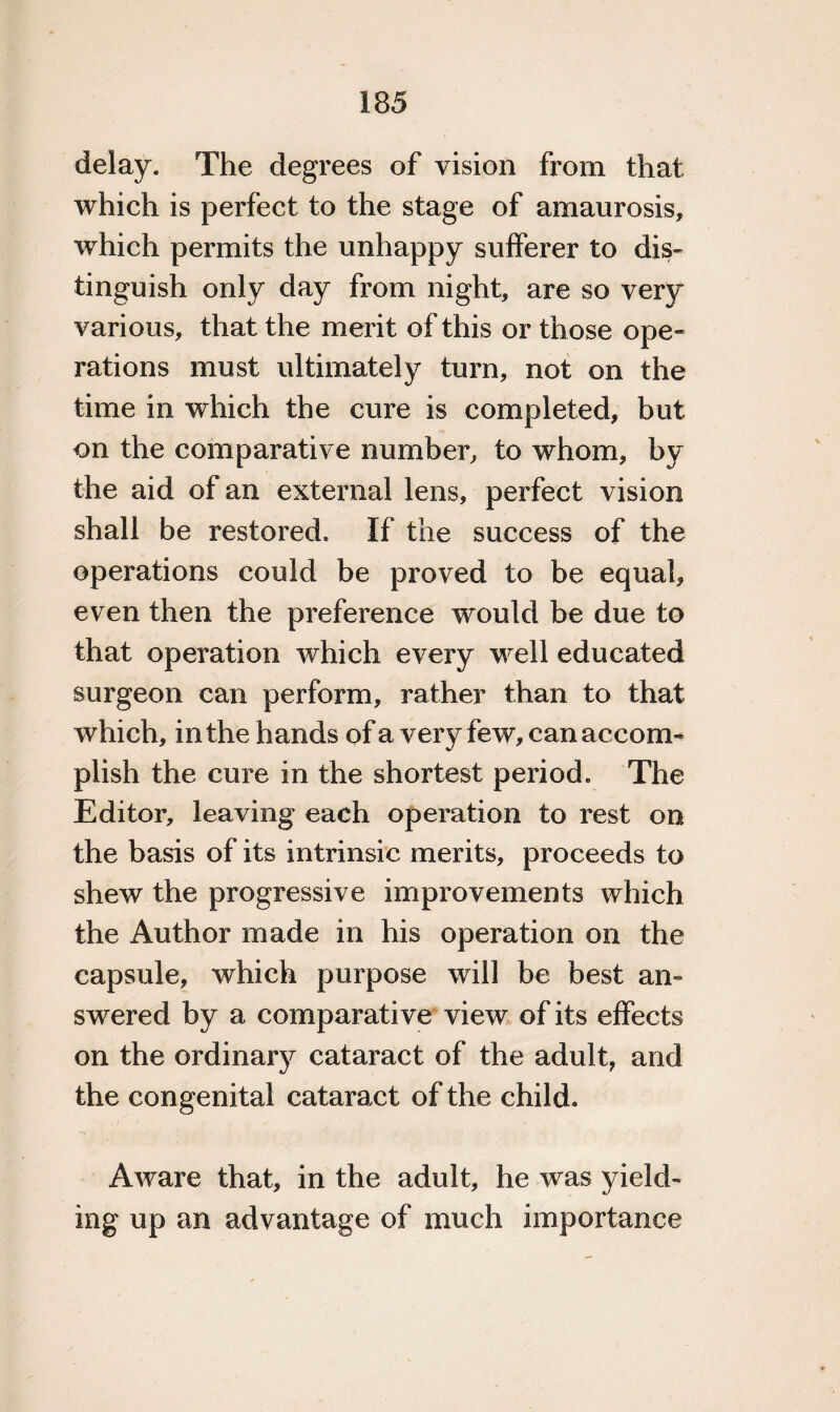 delay. The degrees of vision from that which is perfect to the stage of amaurosis, which permits the unhappy sufferer to dis¬ tinguish only day from night, are so very various, that the merit of this or those ope¬ rations must ultimately turn, not on the time in which the cure is completed, but on the comparative number, to whom, by the aid of an external lens, perfect vision shall be restored. If the success of the operations could be proved to be equal, even then the preference would be due to that operation which every well educated surgeon can perform, rather than to that which, in the hands of a very few, can accom¬ plish the cure in the shortest period. The Editor, leaving each operation to rest on the basis of its intrinsic merits, proceeds to shew the progressive improvements which the Author made in his operation on the capsule, which purpose will be best an¬ swered by a comparative view of its effects on the ordinary cataract of the adult, and the congenital cataract of the child. Aware that, in the adult, he was yield¬ ing up an advantage of much importance