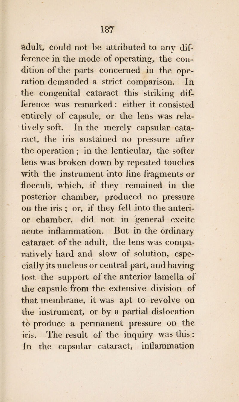 adult, could not be attributed to any dif¬ ference in the mode of operating, the con¬ dition of the parts concerned in the ope¬ ration demanded a strict comparison. In the congenital cataract this striking dif¬ ference was remarked: either it consisted entirely of capsule, or the lens was rela¬ tive! y soft. In the merely capsular cata¬ ract, the iris sustained no pressure after the operation; in the lenticular, the softer lens was broken down by repeated touches with the instrument into fine fragments or floeculi, which, if they remained in the posterior chamber, produced no pressure on the iris ; or, if they fell into the anteri¬ or chamber, did not in general excite acute inflammation. But in the ordinary cataract of the adult, the lens was compa¬ ratively hard and slow of solution, espe¬ cially its nucleus or central part, and having lost the support of the anterior lamella of the capsule from the extensive division of that membrane, it was apt to revolve on the instrument, or by a partial dislocation to produce a permanent pressure on the iris. The result of the inquiry was this : In the capsular cataract, inflammation