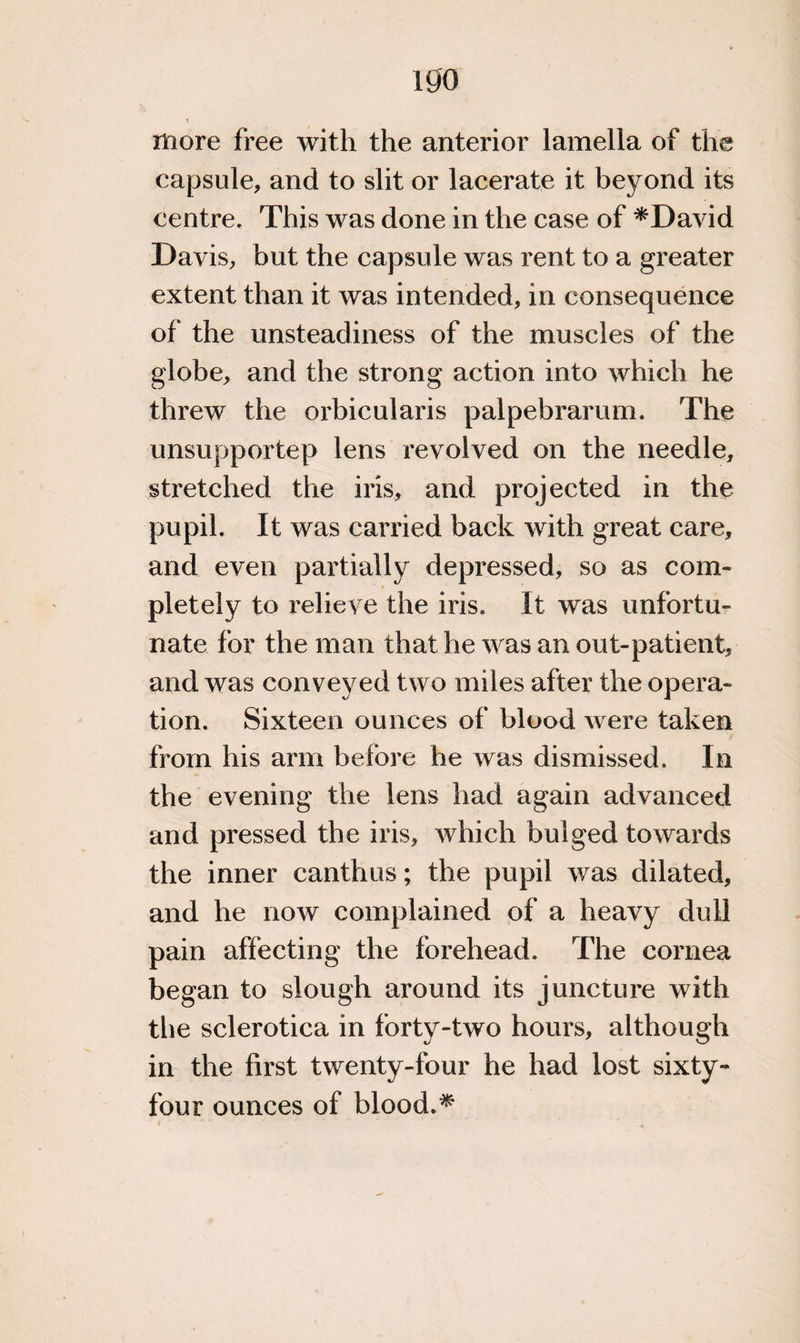 igo more free with the anterior lamella of the capsule, and to slit or lacerate it beyond its centre. This was done in the case of *David Davis, but the capsule was rent to a greater extent than it was intended, in consequence of the unsteadiness of the muscles of the globe, and the strong action into which he threw the orbicularis palpebrarum. The unsupportep lens revolved on the needle, stretched the iris, and projected in the pupil. It was carried back with great care, and even partially depressed, so as com¬ pletely to relieve the iris. It was unfortu¬ nate for the man that he was an out-patient, and was conveyed two miles after the opera¬ tion. Sixteen ounces of blood were taken from his arm before he was dismissed. In the evening the lens had again advanced and pressed the iris, which bulged towards the inner canthus; the pupil was dilated, and he now complained of a heavy dull pain affecting the forehead. The cornea began to slough around its juncture with the sclerotica in forty-two hours, although in the first twenty-four he had lost sixty- four ounces of blood.*