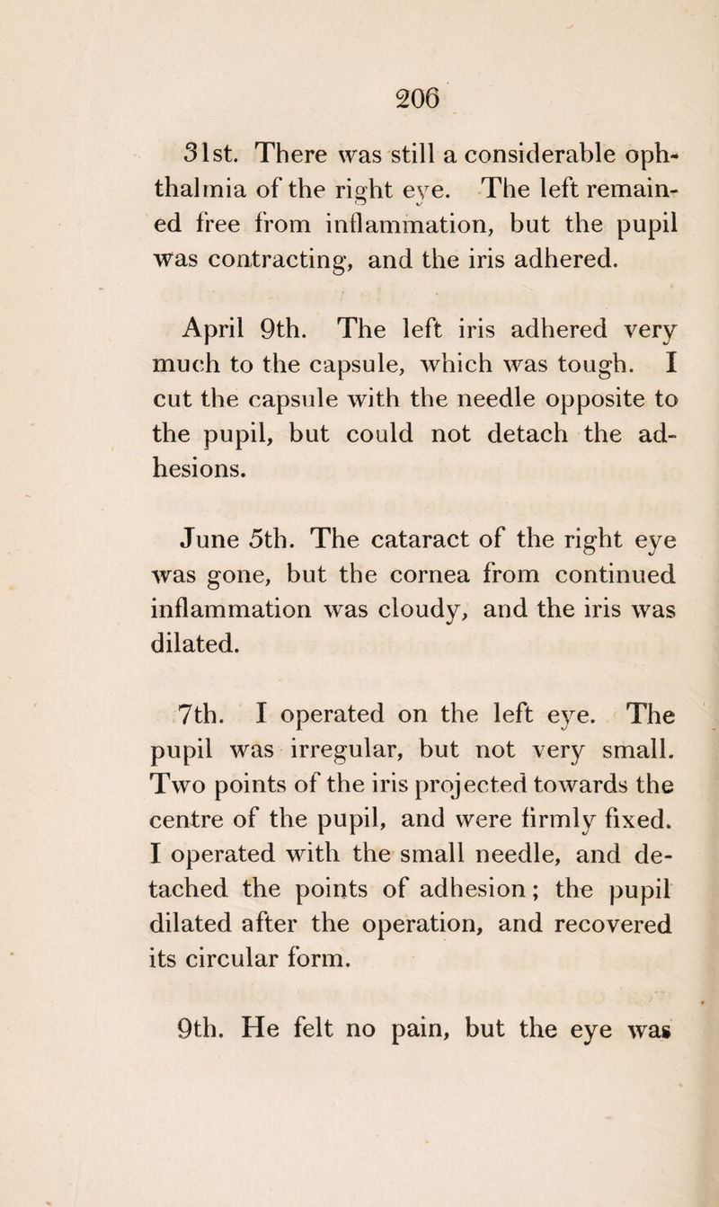 31st. There was still a considerable oph¬ thalmia of the rioht eve. The left remain- CJ KJ ed free from inflammation, but the pupil was contracting, and the iris adhered. April 9th. The left iris adhered very much to the capsule, which was tough. I cut the capsule with the needle opposite to the pupil, but could not detach the ad¬ hesions. June 5th. The cataract of the right eye was gone, but the cornea from continued inflammation was cloudy, and the iris was dilated. 7th. I operated on the left eye. The pupil was irregular, but not very small. Two points of the iris projected towards the centre of the pupil, and were firmly fixed. I operated with the small needle, and de¬ tached the points of adhesion; the pupil dilated after the operation, and recovered its circular form. 9th. He felt no pain, but the eye was