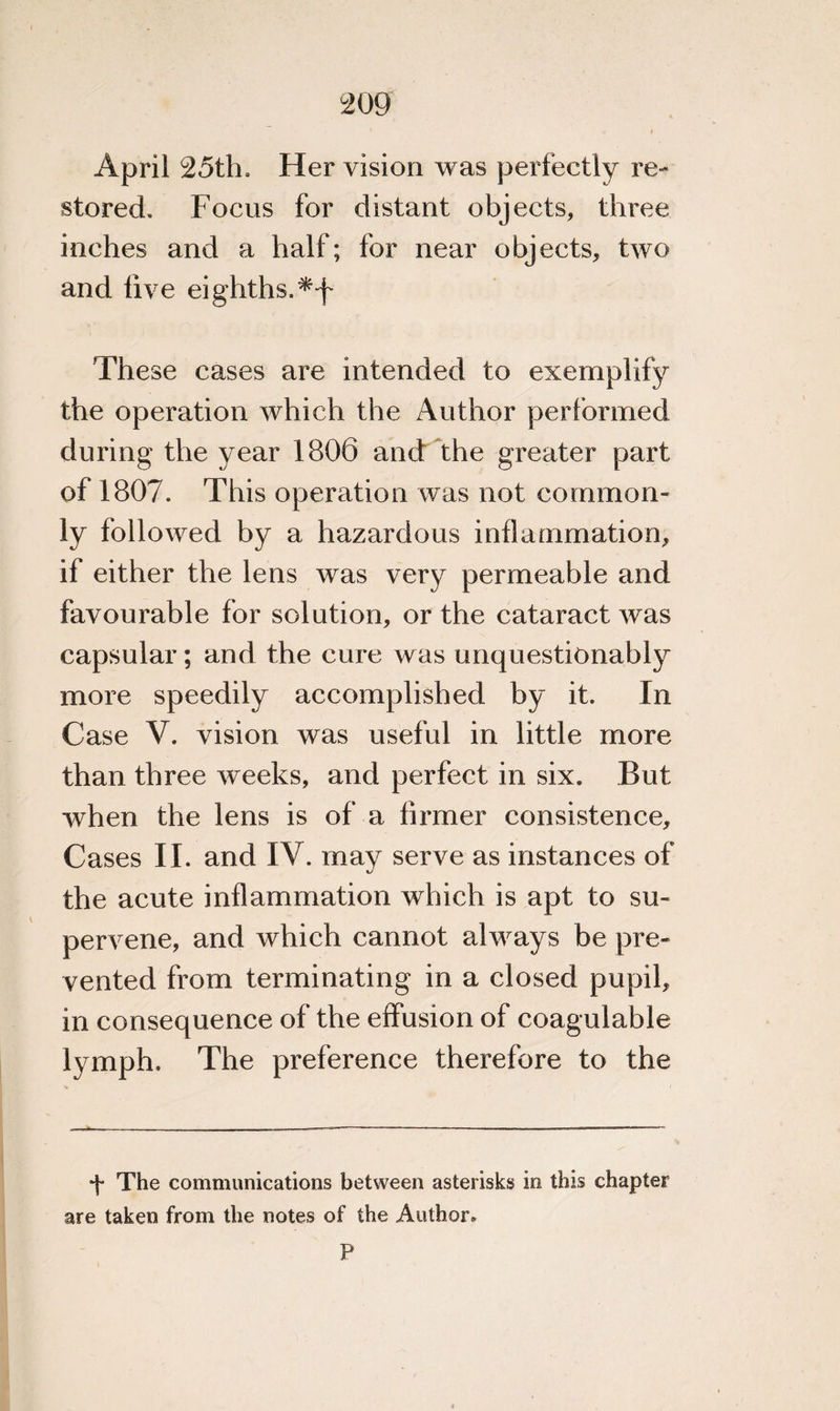 April 25th, Her vision was perfectly re¬ stored. Focus for distant objects, three inches and a half; for near objects, two and live eighths. These cases are intended to exemplify the operation which the Author performed during the year 1806 and the greater part of 1807. This operation was not common¬ ly followed by a hazardous inflammation, if either the lens was very permeable and favourable for solution, or the cataract was capsular; and the cure was unquestionably more speedily accomplished by it. In Case V. vision was useful in little more than three weeks, and perfect in six. But when the lens is of a firmer consistence. Cases II. and IV. may serve as instances of the acute inflammation which is apt to su¬ pervene, and which cannot always be pre¬ vented from terminating in a closed pupil, in consequence of the effusion of coagulable lymph. The preference therefore to the •J* The communications between asterisks in this chapter are taken from the notes of the Author. P