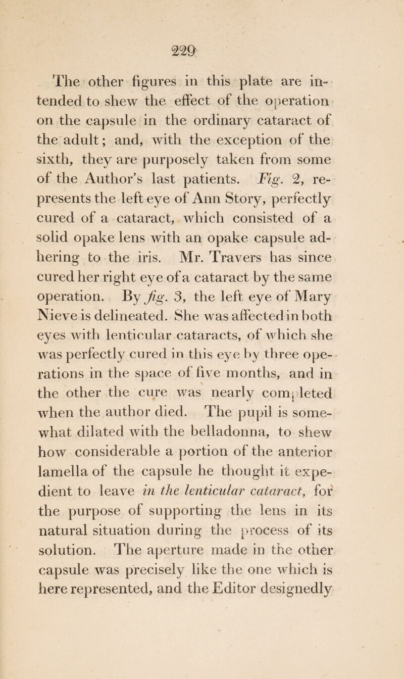 22 9 The other figures in this plate are in¬ tended to shew the effect of the operation on the capsule in the ordinary cataract of the adult; and, with the exception of the sixth, they are purposely taken from some of the Author's last patients. Fig. 2, re¬ presents the left eye of Ann Story, perfectly cured of a cataract, which consisted of a solid opake lens with an opake capsule ad¬ hering to the iris. Mr. Travers has since cured her right eye of a cataract by the same operation. By Jig. 3, the left eye of Mary Nieve is delineated. She was affected in both eyes with lenticular cataracts, of which she was perfectly cured in this eye by three ope¬ rations in the space of live months, and in the other the cure was nearly completed when the author died. The pupil is some¬ what dilated with the belladonna, to shew how considerable a portion of the anterior lamella of the capsule he thought it expe¬ dient to leave in the lenticular cataract, for the purpose of supporting the lens in its natural situation during the process of its solution. The aperture made in the other capsule was precisely like the one which is here represented, and the Editor designedly