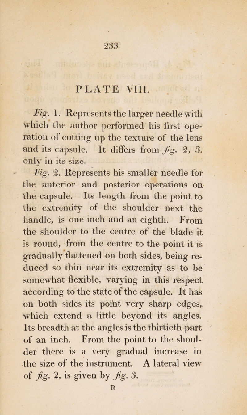 PLATE VIII. / Fig. 1. Represents the larger needle with which the author performed his first ope¬ ration of cutting up the texture of the lens and its capsule. It differs from Jig. 2, 3. only in its size. Fig, 2. Represents his smaller needle for the anterior and posterior operations on the capsule. Its length from the point to the extremity of the shoulder next the handle, is one inch and an eighth. From the shoulder to the centre of the blade it is round, from the centre to the point it is gradually flattened on both sides, being re- duced so thin near its extremity as to be somewhat flexible, varying in this respect according to the state of the capsule. It has on both sides its point very sharp edges* which extend a little beyond its angles. Its breadth at the angles is the thirtieth part of an inch. From the point to the shoul¬ der there is a very gradual increase in the size of the instrument. A lateral view of Jig. 2, is given by Jig. 3. R