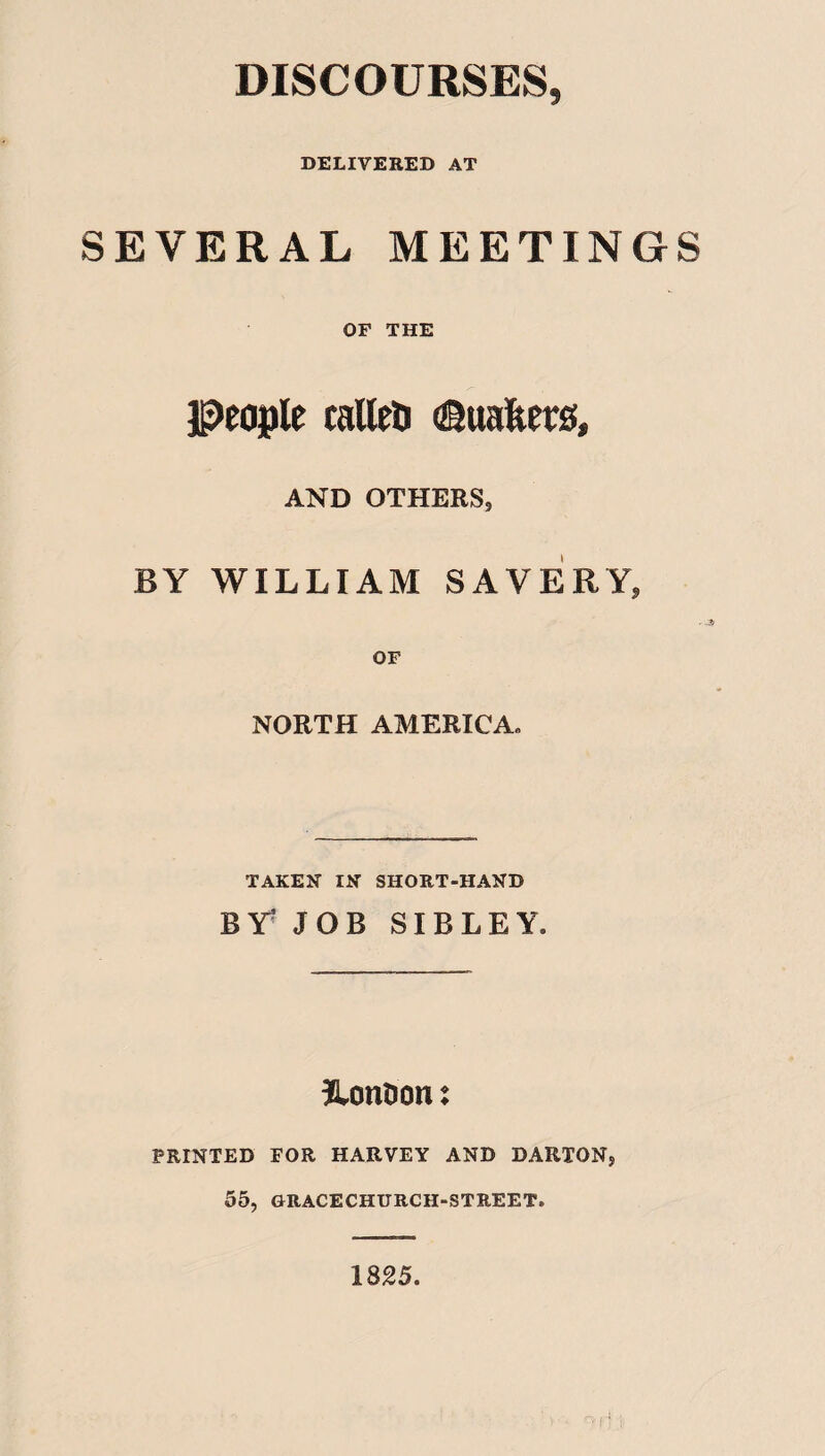DISCOURSES, DELIVERED AT SEVERAL MEETINGS OF THE people tailed ©uafeers, AND OTHERS, BY WILLIAM SAVERY, OF NORTH AMERICA. TAKEN- IN SHORT-HAND BY^ JOB SIBLEY London t PRINTED FOR HARVEY AND DARTON, 55, GRACECHURCH-STREET. 1825.