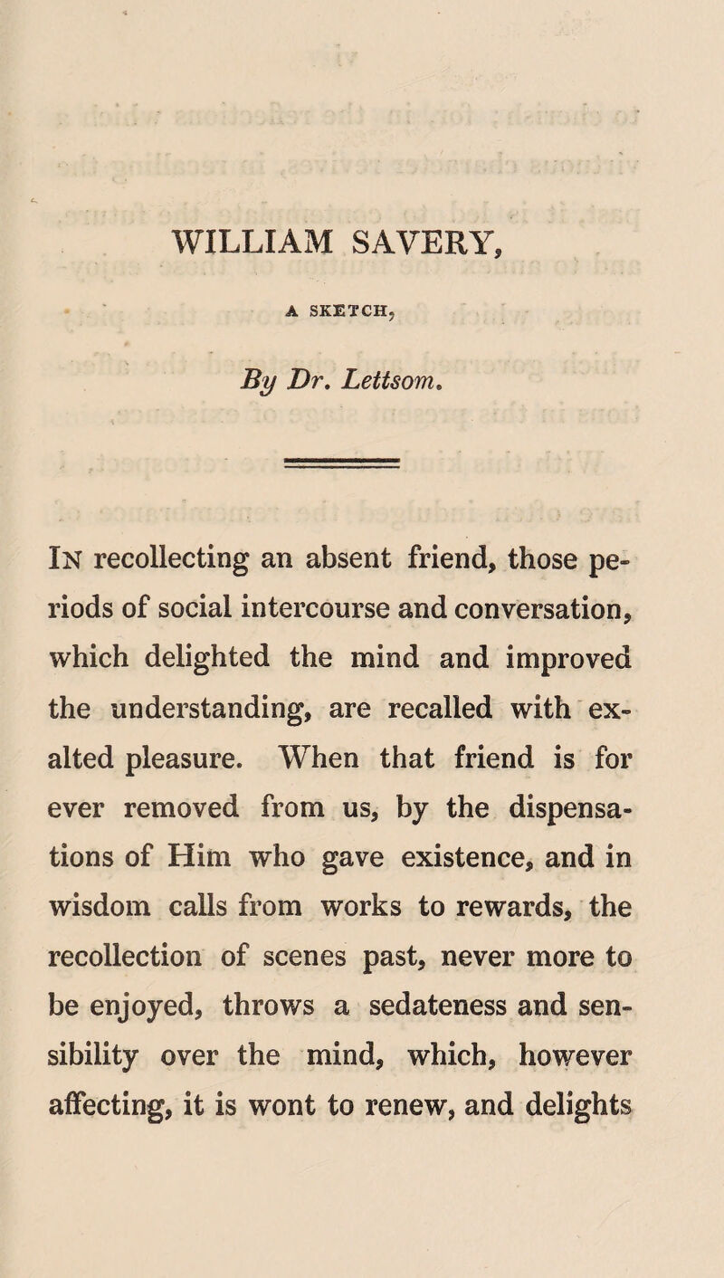 WILLIAM SAVERY, A SKETCH, By Dr. Lettsom. In recollecting an absent friend, those pe¬ riods of social intercourse and conversation, which delighted the mind and improved the understanding, are recalled with ex¬ alted pleasure. When that friend is for ever removed from us, by the dispensa¬ tions of Him who gave existence, and in wisdom calls from works to rewards, the recollection of scenes past, never more to be enjoyed, throws a sedateness and sen¬ sibility over the mind, which, however affecting, it is wont to renew, and delights