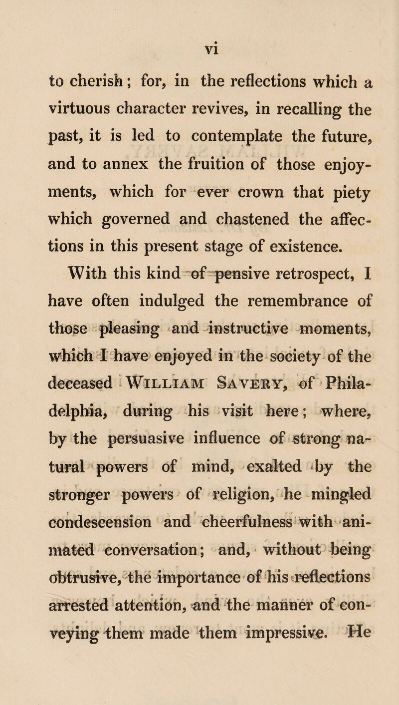 to cherish; for, in the reflections which a virtuous character revives, in recalling the past, it is led to contemplate the future, and to annex the fruition of those enjoy¬ ments, which for ever crown that piety which governed and chastened the affec¬ tions in this present stage of existence. With this kind of pensive retrospect, I have often indulged the remembrance of those pleasing and instructive moments, which I have enjoyed in the society of the deceased William Sayeky, of Phila¬ delphia, during his visit here; where, by the persuasive influence of strong na¬ tural powers of mind, exalted by the stronger powers of religion, he mingled condescension and cheerfulness with ani¬ mated conversation; and, without being obtrusive, the importance of his reflections r arrested attention, and the manner of con¬ veying them made them impressive. He