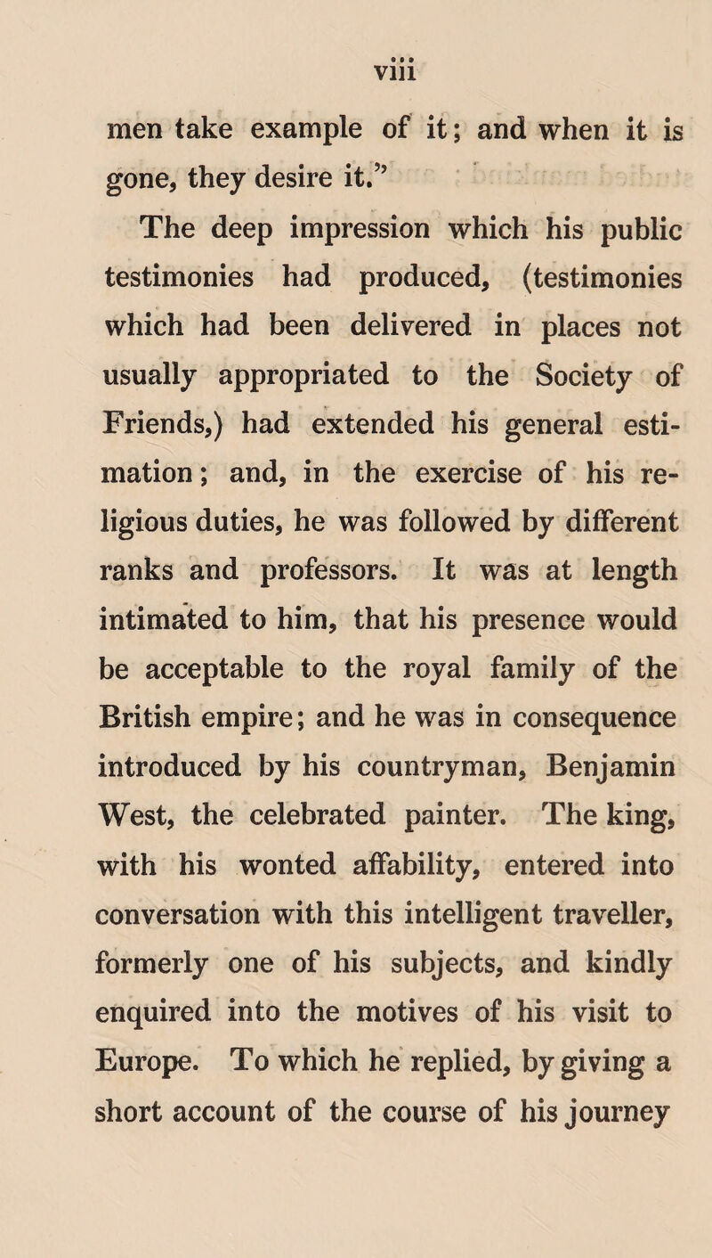 via men take example of it; and when it is gone, they desire it.” The deep impression which his public testimonies had produced, (testimonies which had been delivered in places not usually appropriated to the Society of Friends,) had extended his general esti¬ mation ; and, in the exercise of his re¬ ligious duties, he was followed by different ranks and professors. It was at length intimated to him, that his presence would be acceptable to the royal family of the British empire; and he was in consequence introduced by his countryman, Benjamin West, the celebrated painter. The king, with his wonted affability, entered into conversation with this intelligent traveller, formerly one of his subjects, and kindly enquired into the motives of his visit to Europe. To which he replied, by giving a short account of the course of his journey