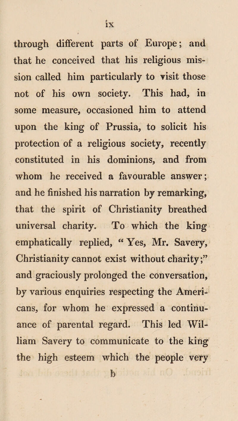 through different parts of Europe; and that he conceived that his religious mis¬ sion called him particularly to visit those not of his own society. This had, in some measure, occasioned him to attend upon the king of Prussia, to solicit his protection of a religious society, recently constituted in his dominions, and from whom he received a favourable answer; and he finished his narration by remarking, that the spirit of Christianity breathed universal charity. To which the king emphatically replied, “ Yes, Mr. Savery, Christianity cannot exist without charity;” and graciously prolonged the conversation, by various enquiries respecting the Ameri¬ cans, for whom he expressed a continu¬ ance of parental regard. This led Wil¬ liam Savery to communicate to the king the high esteem which the people very b
