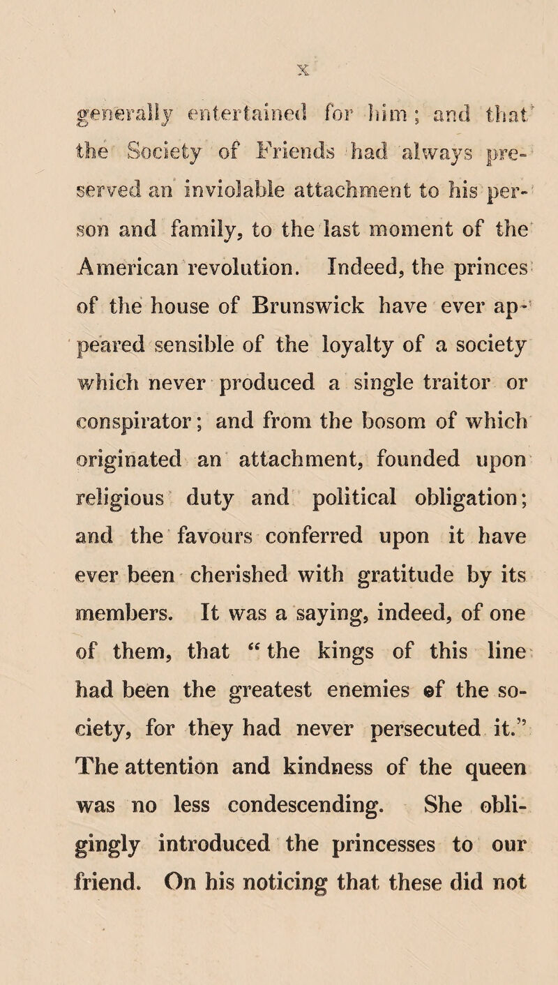 generally entertained for him ; and that' the Society of Friends Fad always pre¬ served an inviolable attachment to his per¬ son and family, to the last moment of the' American revolution. Indeed, the princes of the house of Brunswick have ever ap¬ peared sensible of the loyalty of a society which never produced a single traitor or conspirator; and from the bosom of which originated an attachment, founded upon religious duty and political obligation; and the favours conferred upon it have ever been cherished with gratitude by its members. It was a saying, indeed, of one of them, that “ the kings of this line had been the greatest enemies @f the so¬ ciety, for they had never persecuted it.” The attention and kindness of the queen was no less condescending. She obli¬ gingly introduced the princesses to our friend. On his noticing that these did not