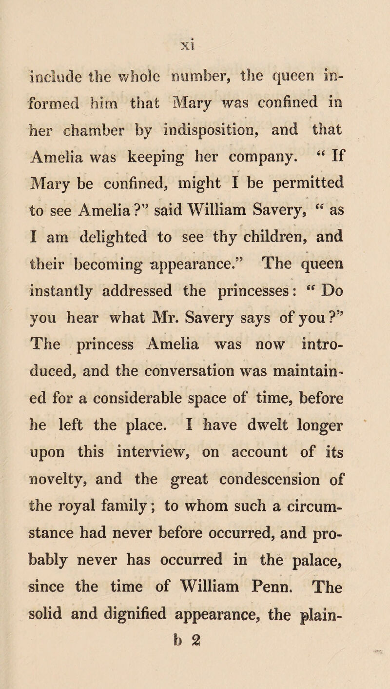 include the whole number, the queen in¬ formed him that Mary was confined in her chamber by indisposition, and that Amelia was keeping her company. “ If Mary be confined, might I be permitted to see Amelia?” said William Savery, “ as I am delighted to see thy children, and their becoming appearance.” The queen instantly addressed the princesses: “ Do you hear what Mr. Savery says of you ?” The princess Amelia was now intro¬ duced, and the conversation was maintain¬ ed for a considerable space of time, before he left the place. I have dwelt longer upon this interview, on account of its novelty, and the great condescension of the royal family; to whom such a circum¬ stance had never before occurred, and pro¬ bably never has occurred in the palace, since the time of William Penn. The solid and dignified appearance, the plain- b 2