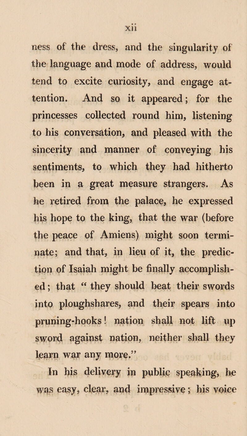 ness of the dress, and the singularity of the language and mode of address, would tend to excite curiosity, and engage at¬ tention. And so it appeared; for the princesses collected round him, listening to his conversation, and pleased with the sincerity and manner of conveying his sentiments, to which they had hitherto been in a great measure strangers. As he retired from the palace, he expressed his hope to the king, that the war (before the peace of Amiens) might soon termi¬ nate; and that, in lieu of it, the predic¬ tion of Isaiah might be finally accomplish¬ ed ; that “ they should beat their swords into ploughshares, and their spears into pruning-hooks! nation shall not lift up sword against nation, neither shall they learn war any more.” In his delivery in public speaking, he was easy, clear, and impressive; his voice