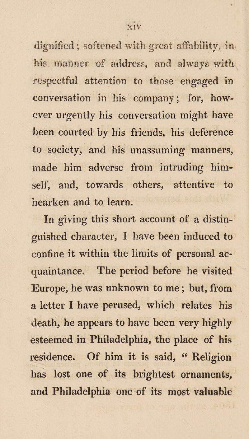 dignified ; softened with great affability, in bis manner of address, and always with respectful attention to those engaged in conversation in his company; for, how¬ ever urgently his conversation might have been courted by his friends, his deference to society, and his unassuming manners, made him adverse from intruding him¬ self, and, towards others, attentive to hearken and to learn. In giving this short account of a distin¬ guished character, I have been induced to confine it within the limits of personal ac¬ quaintance. The period before he visited Europe, he was unknown to me ; but, from a letter I have perused, which relates his death, he appears to have been very highly esteemed in Philadelphia, the place of his residence. Of him it is said, “ Religion has lost one of its brightest ornaments, and Philadelphia one of its most valuable