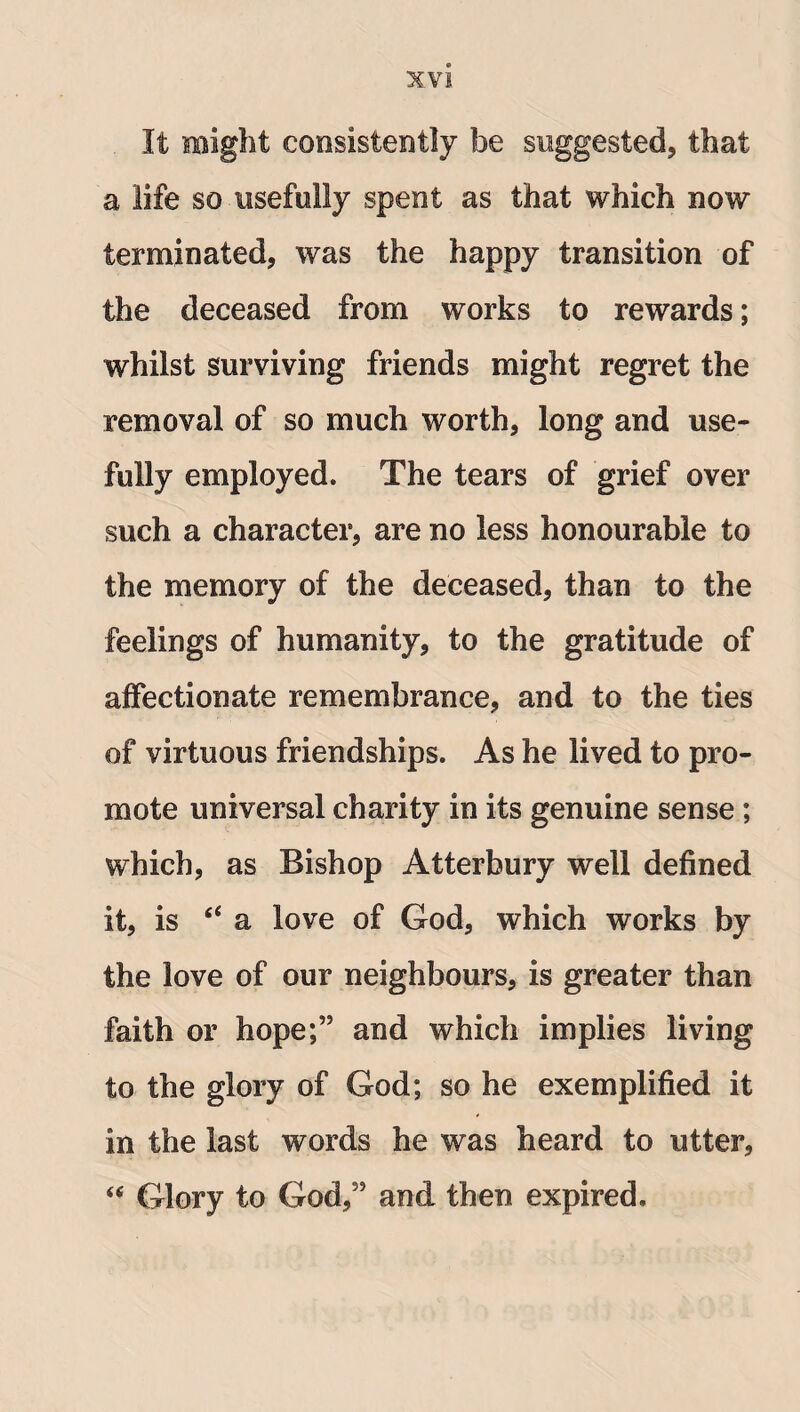 XVJ It might consistently be suggested, that a life so usefully spent as that which now terminated, was the happy transition of the deceased from works to rewards; whilst surviving friends might regret the removal of so much worth, long and use¬ fully employed. The tears of grief over such a character, are no less honourable to the memory of the deceased, than to the feelings of humanity, to the gratitude of affectionate remembrance, and to the ties of virtuous friendships. As he lived to pro¬ mote universal charity in its genuine sense ; which, as Bishop Atterbury well defined it, is “ a love of God, which works by the love of our neighbours, is greater than faith or hope;” and which implies living to the glory of God; so he exemplified it in the last words he was heard to utter, “ Glory to God,” and then expired.