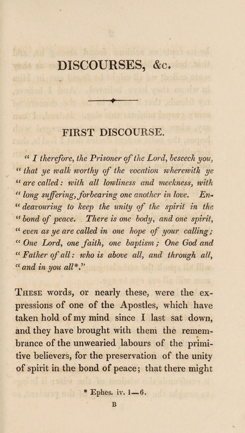DISCOURSES, &c. ■ ■»—— FIRST DISCOURSE. a I therefore, the Prisoner of the Lord, beseech you, se that ye walk worthy of the vocation wherewith ye i( are called: with all lowliness and meekness, with ee long suffering, forbearing one another in love. En- u deavouring to keep the unity of the spirit in the “ bond of peace. There is one body, and one spirit, “ even as ye are called in one hope of your calling; One Lord, one faith, one baptism ; One God and “ Father of all: who is above all, and through all, ee and in you all V* These words, or nearly these, were the ex¬ pressions of one of the Apostles, which have taken hold of my mind since I last sat down, and they have brought with them the remem- brance of the unwearied labours of the primi¬ tive believers, for the preservation of the unity of spirit in the bond of peace; that there might * Ephes. iv. 1—6, B