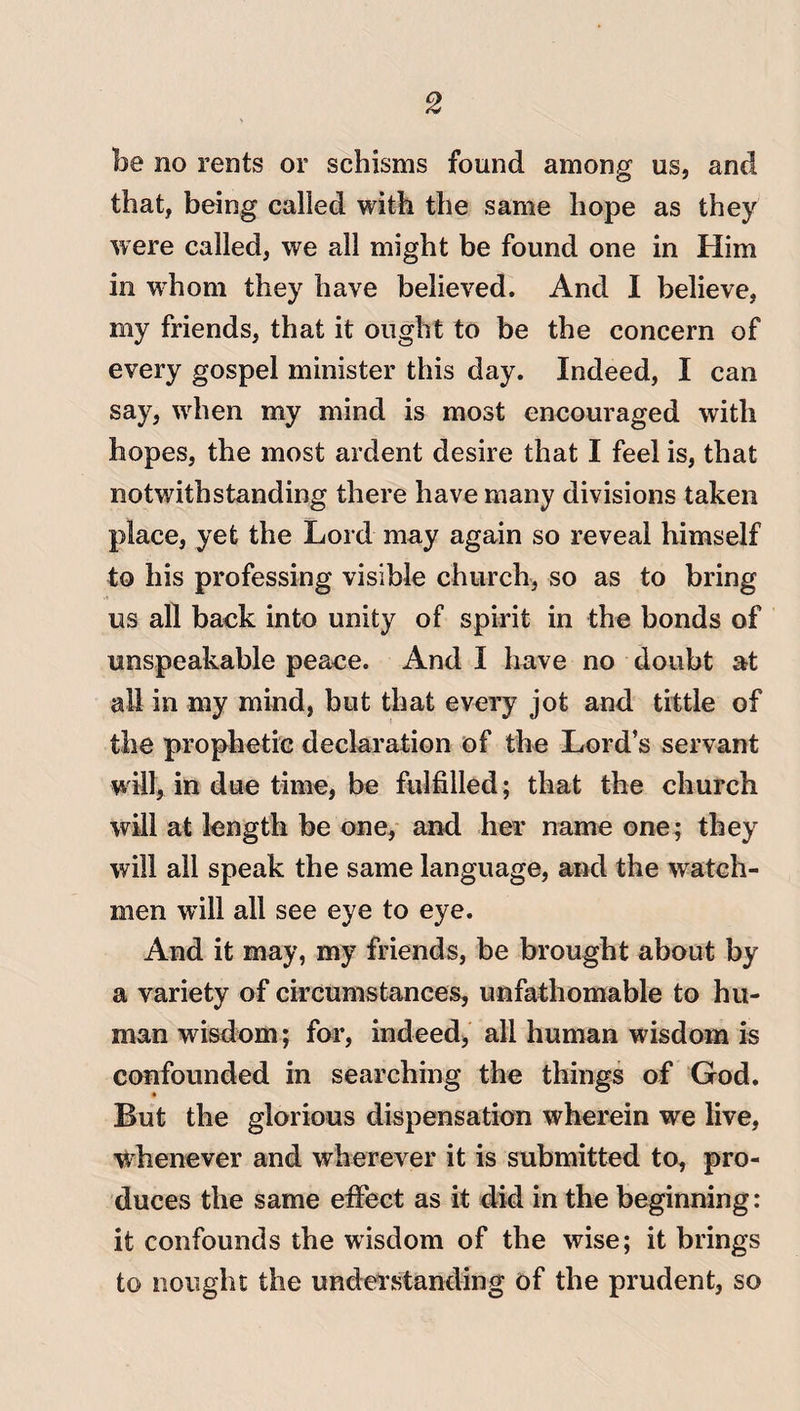 be no rents or schisms found among us, and that, being called with the same hope as they were called, we all might be found one in Him in whom they have believed. And I believe, my friends, that it ought to be the concern of every gospel minister this day. Indeed, I can say, when my mind is most encouraged with hopes, the most ardent desire that I feel is, that notwithstanding there have many divisions taken place, yet the Lord may again so reveal himself to his professing visible church, so as to bring us all back into unity of spirit in the bonds of unspeakable peace. And I have no doubt at all in my mind, but that every jot and tittle of the prophetic declaration of the Lord’s servant will, in due time, be fulfilled; that the church will at length be one, and her name one; they will all speak the same language, and the watch¬ men will all see eye to eye. And it may, my friends, be brought about by a variety of circumstances, unfathomable to hu¬ man wisdom; for, indeed, all human wisdom is confounded in searching the things of God. But the glorious dispensation wherein we live, -whenever and wherever it is submitted to, pro¬ duces the same effect as it did in the beginning: it confounds the wisdom of the wise; it brings to nought the understanding of the prudent, so