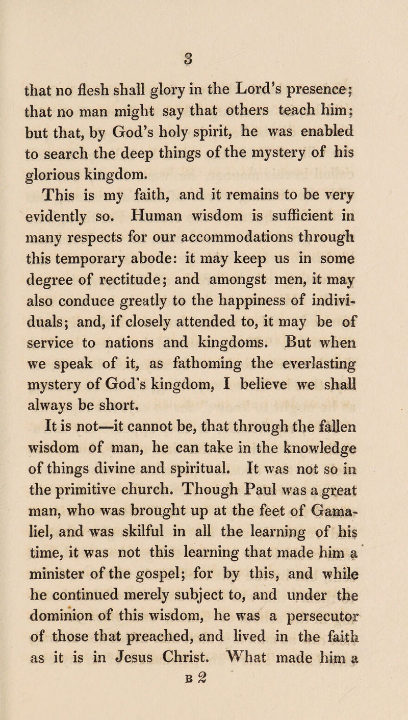 that no flesh shall glory in the Lord’s presence; that no man might say that others teach him; but that, by God’s holy spirit, he was enabled to search the deep things of the mystery of his glorious kingdom. This is my faith, and it remains to be very evidently so. Human wisdom is sufficient in many respects for our accommodations through this temporary abode: it may keep us in some degree of rectitude; and amongst men, it may also conduce greatly to the happiness of indivi¬ duals; and, if closely attended to, it may be of service to nations and kingdoms. But when we speak of it, as fathoming the everlasting mystery of God’s kingdom, I believe we shall always be short. It is not—it cannot be, that through the fallen wisdom of man, he can take in the knowledge of things divine and spiritual. It was not so in the primitive church. Though Paul was a great man, who was brought up at the feet of Gama¬ liel, and was skilful in all the learning of his time, it was not this learning that made him a minister of the gospel; for by this, and while he continued merely subject to, and under the dominion of this wisdom, he was a persecutor of those that preached, and lived in the faith as it is in Jesus Christ. What made him a
