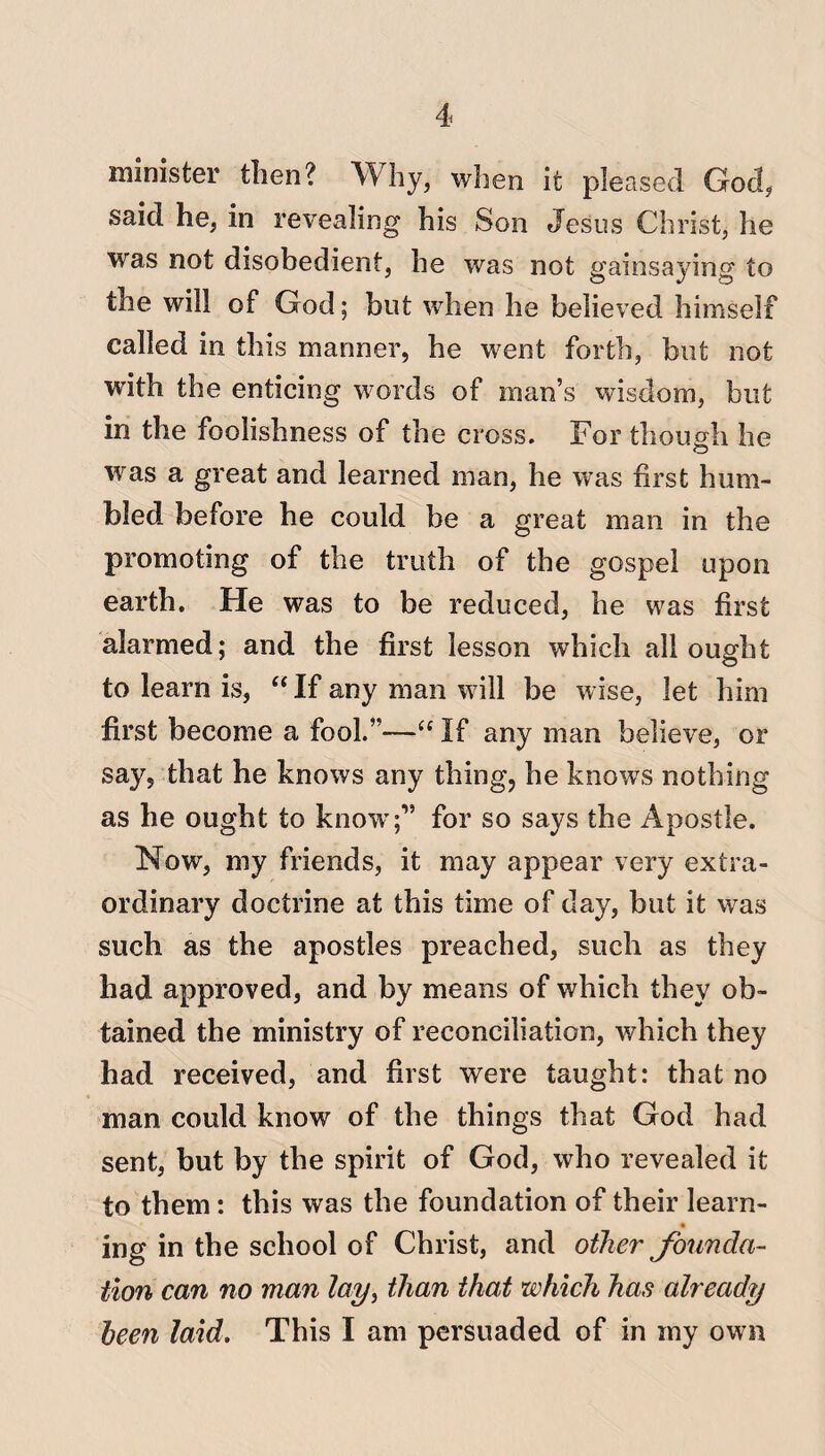minister tiien? Why, when it pleased God, said he, in revealing his Son Jesus Christ, he was not disobedient, he was not gainsaying to the will of God; but when he believed himself called in this manner, he went forth, but not with the enticing words of man’s wisdom, but in the foolishness of the cross. For though he was a great and learned man, he was first hum¬ bled before he could be a great man in the promoting of the truth of the gospel upon earth. He was to be reduced, he was first alarmed; and the first lesson which all ought to learn is,  If any man will be wise, let him first become a fool.”—“ If any man believe, or say, that he knows any thing, he knows nothing as he ought to know;” for so says the Apostle. Now, my friends, it may appear very extra¬ ordinary doctrine at this time of day, but it was such as the apostles preached, such as they had approved, and by means of which they ob¬ tained the ministry of reconciliation, which they had received, and first were taught: that no man could know of the things that God had sent, but by the spirit of God, who revealed it to them: this was the foundation of their learn- ing in the school of Christ, and other founda¬ tion can no man lay, than that which has already been laid. This I am persuaded of in iny own