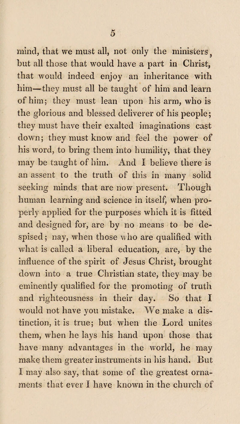 mind, that we must all, not only the ministers but all those that would have a part in Christ, that would indeed enjoy an inheritance with him—they must all be taught of him and learn of him; they must lean upon his arm, who is the glorious and blessed deliverer of his people; they must have their exalted imaginations cast down; they must know and feel the power of his word, to bring them into humility, that they may be taught of him. And I believe there is an assent to the truth of this in many solid seeking minds that are now present. Though human learning and science in itself, when pro¬ perly applied for the purposes which it is fitted and designed for, are by no means to be de¬ spised ; nay, when those who are qualified with what is called a liberal education, are, by the influence of the spirit of Jesus Christ, brought down into a true Christian state, they may he eminently qualified for the promoting of truth and righteousness in their day. So that 1 would not have you mistake. We make a dis¬ tinction, it is true; but when the Lord unites them, when he lays his hand upon those that have many advantages in the world, he may make them greater instruments in his hand. But I may also say, that some of the greatest orna¬