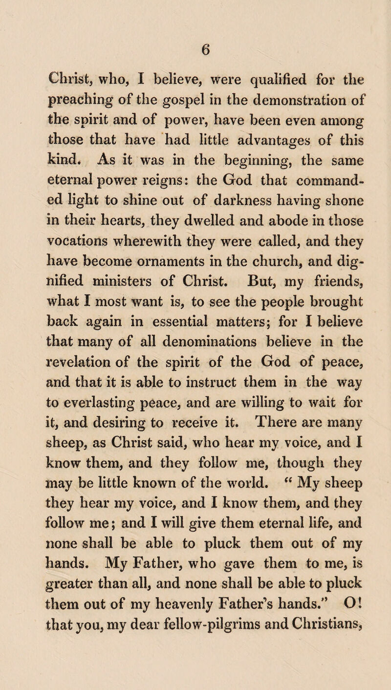 Christ, who, I believe, were qualified for the preaching of the gospel in the demonstration of the spirit and of power, have been even among those that have had little advantages of this kind. As it was in the beginning, the same eternal power reigns: the God that command¬ ed light to shine out of darkness having shone in their hearts, they dwelled and abode in those vocations wherewith they were called, and they have become ornaments in the church, and dig¬ nified ministers of Christ. But, my friends, what I most want is, to see the people brought back again in essential matters; for I believe that many of all denominations believe in the revelation of the spirit of the God of peace, and that it is able to instruct them in the way to everlasting peace, and are willing to wait for it, and desiring to receive it. There are many sheep, as Christ said, who hear my voice, and I know them, and they follow me, though they may be little known of the world. “ My sheep they hear my voice, and I know them, and they follow me; and I will give them eternal life, and none shall be able to pluck them out of my hands. My Father, who gave them to me, is greater than all, and none shall be able to pluck them out of my heavenly Father’s hands.” O! that you, my dear fellow-pilgrims and Christians,
