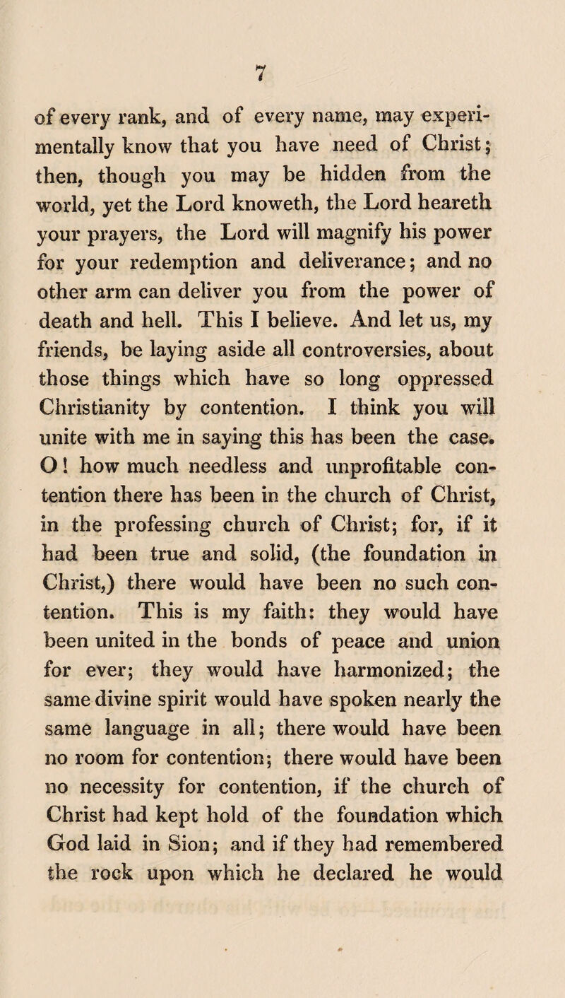 of every rank, and of every name, may experi¬ mentally know that you have need of Christ; then, though you may be hidden from the world, yet the Lord knoweth, the Lord heareth your prayers, the Lord will magnify his power for your redemption and deliverance; and no other arm can deliver you from the power of death and hell. This I believe. And let us, my friends, be laying aside all controversies, about those things which have so long oppressed Christianity by contention. I think you will unite with me in saying this has been the case. O! how much needless and unprofitable con¬ tention there has been in the church of Christ, in the professing church of Christ; for, if it had been true and solid, (the foundation in Christ,) there would have been no such con¬ tention. This is my faith: they would have been united in the bonds of peace and union for ever; they would have harmonized; the same divine spirit would have spoken nearly the same language in all; there would have been no room for contention; there would have been no necessity for contention, if the church of Christ had kept hold of the foundation which God laid in Sion; and if they had remembered the rock upon which he declared he would