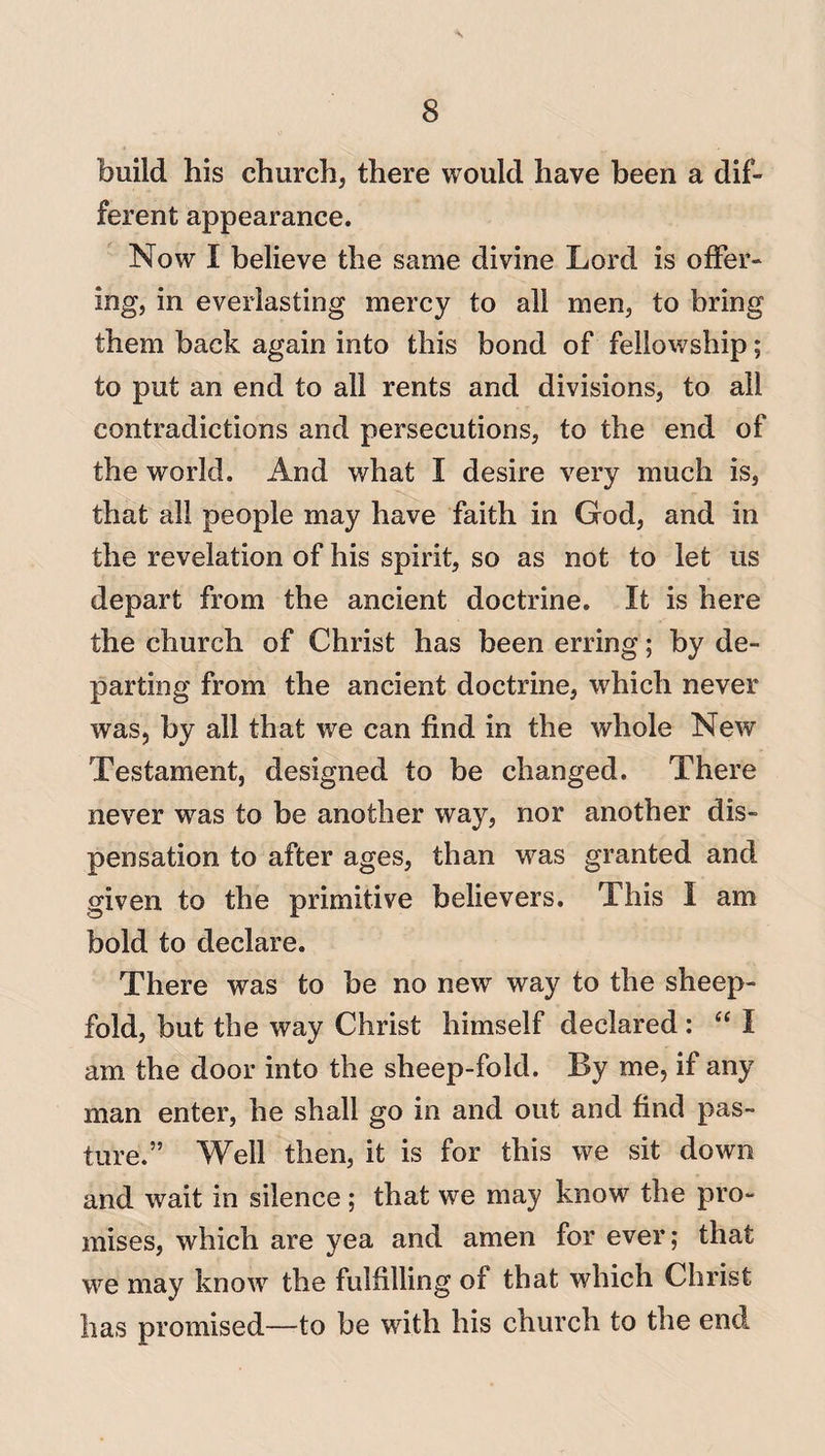 \ 8 build his church, there would have been a dif¬ ferent appearance. Now I believe the same divine Lord is offer¬ ing, in everlasting mercy to all men, to bring them back again into this bond of fellowship; to put an end to all rents and divisions, to all contradictions and persecutions, to the end of the world. And what I desire very much is, that all people may have faith in God, and in the revelation of his spirit, so as not to let us depart from the ancient doctrine. It is here the church of Christ has been erring; by de¬ parting from the ancient doctrine, which never was, by all that we can find in the whole New Testament, designed to be changed. There never wras to be another way, nor another dis¬ pensation to after ages, than was granted and given to the primitive believers. This 1 am bold to declare. There was to be no new way to the sheep- fold, but the way Christ himself declared : “ I am the door into the sheep-fold. By me, if any man enter, he shall go in and out and find pas¬ ture.” Well then, it is for this we sit down and wait in silence; that we may know the pro¬ mises, which are yea and amen for ever; that we may know the fulfilling of that which Christ has promised—to be with his church to the end