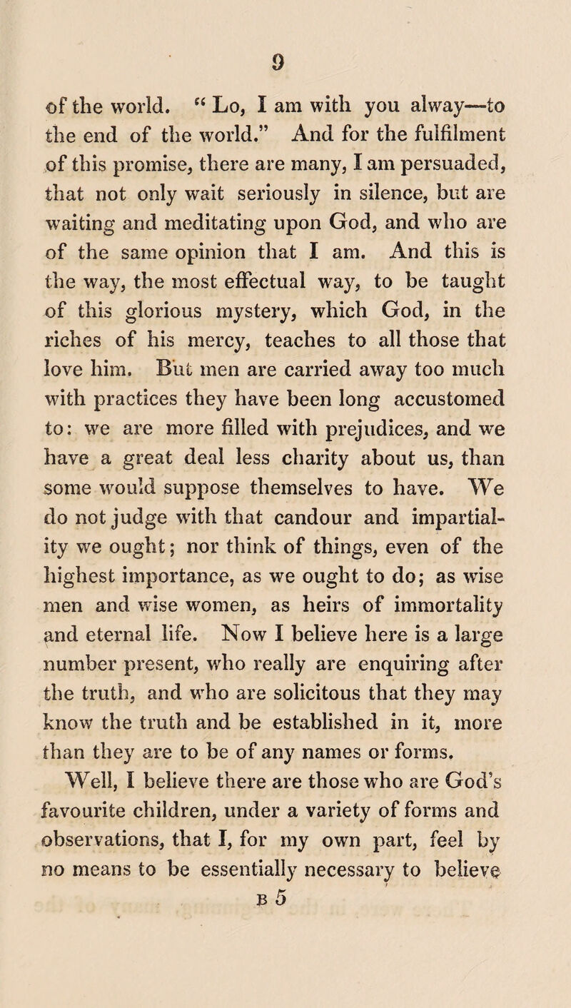 of the world. “ Lo, I am with you alway—to the end of the world.” And for the fulfilment of this promise, there are many, I am persuaded, that not only wait seriously in silence, but are waiting and meditating upon God, and who are of the same opinion that I am. And this is the way, the most effectual way, to be taught of this glorious mystery, which God, in the riches of his mercy, teaches to all those that love him. But men are carried away too much with practices they have been long accustomed to: we are more filled with prejudices, and we have a great deal less charity about us, than some would suppose themselves to have. We do not judge with that candour and impartial¬ ity we ought; nor think of things, even of the highest importance, as we ought to do; as wise men and wise women, as heirs of immortality and eternal life. Now I believe here is a large number present, who really are enquiring after the truth, and who are solicitous that they may know the truth and be established in it, more than they are to be of any names or forms. Well, I believe there are those who are God’s favourite children, under a variety of forms and observations, that I, for my own part, feel by no means to be essentially necessary to believe b 5
