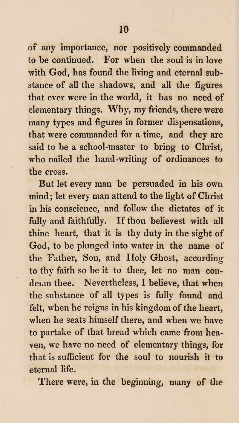 of any importance, nor positively commanded to be continued. For when the soul is in love with God, has found the living and eternal sub¬ stance of all the shadows, and all the figures that ever were in the world, it has no need of elementary things. Why, my friends, there were many types and figures in former dispensations, that were commanded for a time, and they are said to be a school-master to bring to Christ, wdio nailed the hand-writing of ordinances to the cross. But let every man be persuaded in his own mind; let every man attend to the light of Christ in his conscience, and follow the dictates of it fully and faithfully. If thou believest with all thine heart, that it is thy duty in the sight of God, to be plunged into water in the name of the Father, Son, and Holy Ghost, according to thy faith so be it to thee, let no man con¬ demn thee. Nevertheless, I believe, that when the substance of all types is fully found and felt, when he reigns in his kingdom of the heart, when he seats himself there, and when we have to partake of that bread which came from hea¬ ven, we have no need of elementary things, for that is sufficient for the soul to nourish it to eternal life. There were, in the beginning, many of the